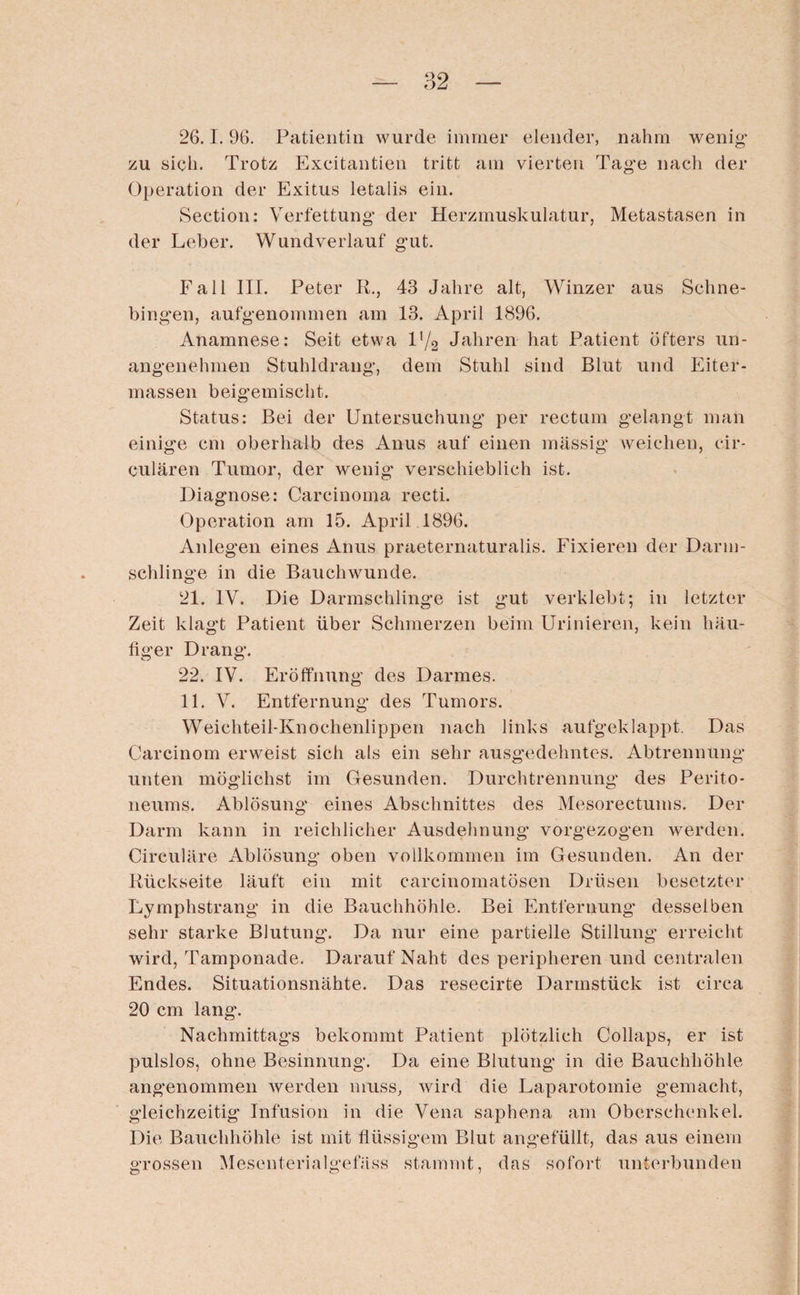 26.1.96. Patientin wurde immer elender, nahm wenig“ zu sieh. Trotz Excitantien tritt am vierten Tage nach der Operation der Exitus letalis ein. Section: Verfettung der Herzmuskulatur, Metastasen in der Leber. Wundverlauf gut. Fall III. Peter R., 43 Jahre alt, Winzer aus Schne- bingen, aufgenommen am 13. April 1896. Anamnese: Seit etwa l'/2 Jahren hat Patient öfters un¬ angenehmen Stuhldrang, dem Stuhl sind Blut und Eiter¬ massen beigemischt. Status: Bei der Untersuchung per rectum gelangt man einige cm oberhalb des Anus auf einen massig weichen, cir¬ cularen Tumor, der wenig verschieblich ist. Diagnose: Carcinoma recti. Operation am 15. April 1896. Anlegen eines Anus praeternaturalis. Fixieren der Darm¬ schlinge in die Bauchwunde. 21. IV. Die Darmschlinge ist gut verklebt; in letzter Zeit klagt Patient über Schmerzen beim Urinieren, kein häu¬ figer Drang. 22. IV. Eröffnung des Darmes. 11. V. Entfernung des Tumors. Weichteil-Knochenlippen nach links aufgeklappt. Das Carcinom erweist sich als ein sehr ausgedehntes. Abtrennung unten möglichst im Gesunden. Durchtrennung des Perito¬ neums. Ablösung eines Abschnittes des Mesorectums. Der Darm kann in reichlicher Ausdehnung’ vorgezogen werden. Circulare Ablösung oben vollkommen im Gesunden. An der Rückseite läuft ein mit carcinomatösen Drüsen besetzter Lymphstrang in die Bauchhöhle. Bei Entfernung* desselben sehr starke Blutung. Da nur eine partielle Stillung erreicht wird, Tamponade. Darauf Naht des peripheren und centralen Endes. Situationsnähte. Das resecirte Darmstück ist circa 20 cm lang. Nachmittags bekommt Patient plötzlich Collaps, er ist pulslos, ohne Besinnung. Da eine Blutung in die Bauchhöhle angenommen werden muss, wird die Laparotomie gemacht, gleichzeitig Infusion in die Vena saphena am Oberschenkel. Die Bauchhöhle ist mit flüssigem Blut angefüllt, das aus einem grossen Mesenterialgefäss stammt, das sofort unterbunden