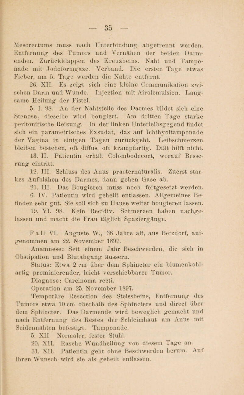 Mesorectums muss nach Unterbindung abgetrennt werden. Entfernung des Tumors und Vernähen der beiden Darm¬ enden. Zurückklappen des Kreuzbeins. Naht und Tampo¬ nade mit Jodoformgaze. Verband. Die ersten Tage etwas Fieber, am 5. Tage werden die Nähte entfernt. 26. XII. Es zeigt sich eine kleine Communikation zwi¬ schen Darm und Wunde. Injection mit Airolemulsion. Lang¬ same Heilung der Fistel. 5. I. 98. An der Nahtstelle des Darmes bildet sich eine Stenose, dieselbe wird bougiert. Am dritten Tage starke peritonitische Reizung. Tn der linken Unterleibsgegend findet sich ein parametrisches Exsudat, das auf Tchthyoltamponade der Vagina in einigen Tagen zurückgeht. Leibschmerzen bleiben bestehen, oft diffus, oft krampfartig. Diät hilft nicht. 13. II. Patientin erhält Colombodecoct, worauf Besse¬ rung eintritt. 12. III. Schluss des Anus praeternaturalis. Zuerst star¬ kes Aufblähen des Darmes, dann gehen Gase ab. 21. III. Das Bougieren muss noch fortgesetzt werden. 6. IV. Patientin wird geheilt entlassen. Allgemeines Be¬ finden sehr gut. Sie soll sich zu Hause wreiter bougieren lassen. 19. VI. 98. Kein Recidiv. Schmerzen haben nachge¬ lassen und macht die Frau täglich Spaziergänge. Fall VI. Auguste W., 38 Jahre alt, aus Betzdorf, auf- genornmen am 22. November 1897. Anamnese: Seit einem Jahr Beschwerden, die sich in Obstipation und Blutabgang äussern. Status: Etwa 2 cm über dem Sphincter ein blumenkohl- artig* prominierender, leicht verschiebbarer Tumor. Diagnose: Carcinoma recti. Operation am 25. November 1897. Temporäre Resection des Steissbeins, Entfernung des Tumors etwa 10 cm oberhalb des Sphincters und direct über dem Sphincter. Das Darmende wird beweglich gemacht und nach Entfernung des Restes der Schleimhaut am Anus mit Seidennähten befestigt. Tamponade. 5. XII. Normaler, fester Stuhl. 20. XII. Rasche Wundheilung von diesem Tage an. 31. XII. Patientin geht ohne Beschwerden herum. Auf ihren Wunsch wird sie als geheilt entlassen.
