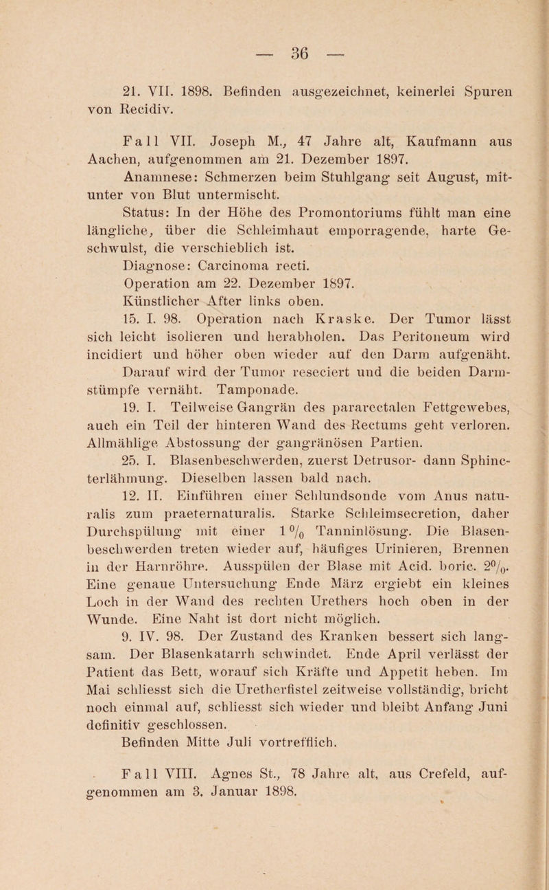 21. VII. 1898. Befinden ausgezeichnet, keinerlei Spuren von Recidiv. Fall VII. Joseph M., 47 Jahre alt, Kaufmann aus Aachen, aufgenommen am 21. Dezember 1897. Anamnese: Schmerzen beim Stuhlgang seit August, mit¬ unter von Blut untermischt. Status: In der Höhe des Promontoriums fühlt man eine längliche, über die Schleimhaut emporragende, harte Ge¬ schwulst, die verschieblich ist. Diagnose: Carcinoma recti. Operation am 22. Dezember 1897. Künstlicher After links oben. 15. I. 98. Operation nach Kraske. Der Tumor lässt sich leicht isolieren und herabholen. Das Peritoneum wird incidiert und höher oben wieder auf den Darm aufgenäht. Darauf wird der Tumor reseciert und die beiden Darm¬ stümpfe vernäht. Tamponade. 19. I. Teilweise Gangrän des pararectalen Fettgewebes, auch ein Teil der hinteren Wand des Rectums geht verloren. Allmählige Abstossung der gangränösen Partien. 25. I. Blasenbeschwerden, zuerst Detrusor- dann Sphinc- terlähmung. Dieselben lassen bald nach. 12. II. Einführen einer Schlundsonde vom Anus natu- ralis zum praeternaturalis. Starke Schleimsecretion, daher Durchspülung mit einer 1% Tanninlösung. Die Blasen¬ beschwerden treten wieder auf, häufiges Urinieren, Brennen in der Harnröhre. Ausspülen der Blase mit Acid. boric. 2%. Eine genaue Untersuchung Ende März ergiebt ein kleines Loch in der Wand des rechten Urethers hoch oben in der Wunde. Eine Naht ist dort nicht möglich. 9. IV. 98. Der Zustand des Kranken bessert sich lang¬ sam. Der Blasenkatarrh schwindet. Ende April verlässt der Patient das Bett, worauf sich Kräfte und Appetit heben. Im Mai schliesst sich die Uretherfistel zeitweise vollständig, bricht noch einmal auf, schliesst sich wieder und bleibt Anfang Juni definitiv geschlossen. Befinden Mitte Juli vortrefflich. Fall VIII. Agnes St., 78 Jahre alt, aus Crefeld, auf¬ genommen am 3. Januar 1898.