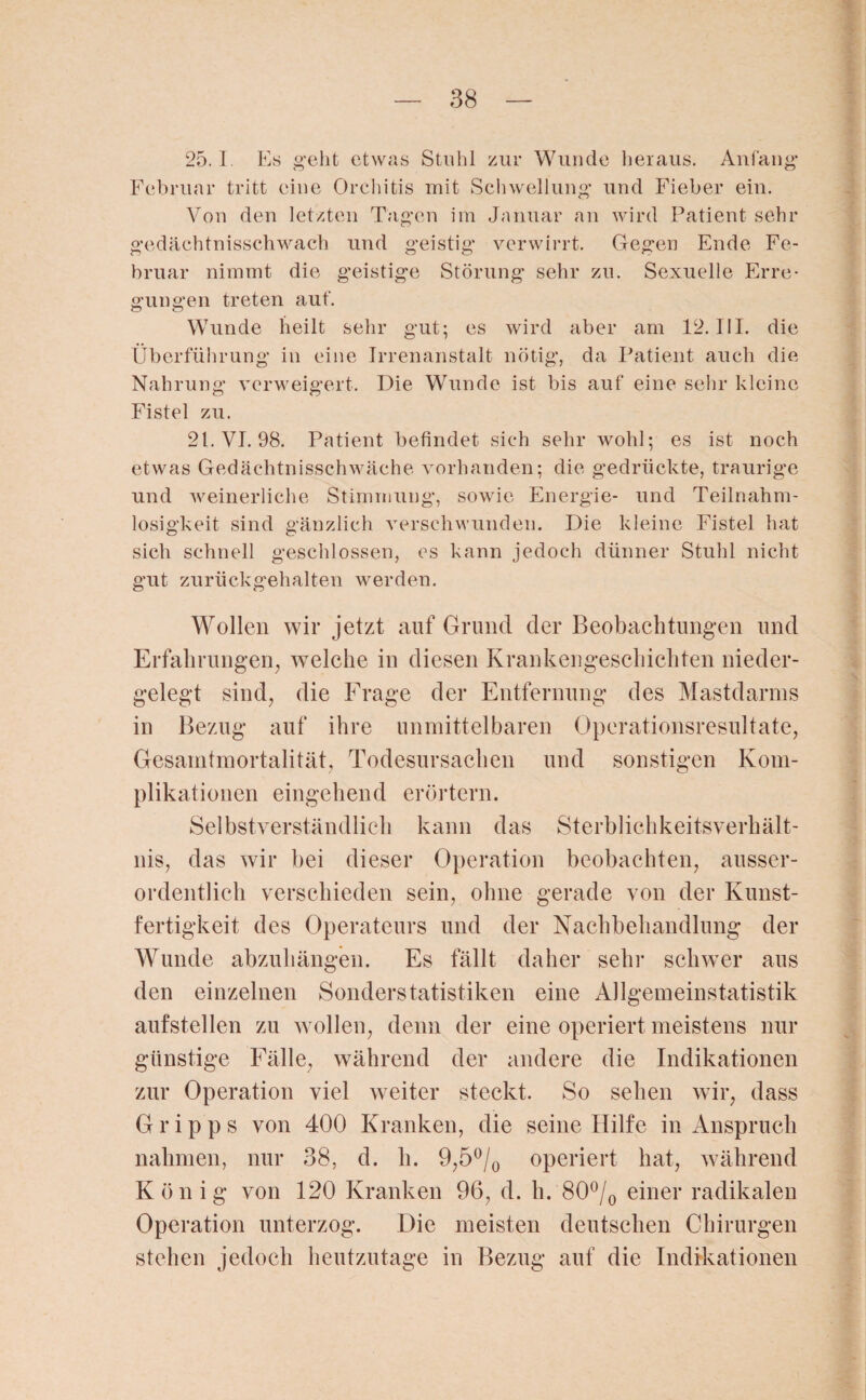 25.1 Es geht etwas Stuhl zur Wunde heraus. Anfang Februar tritt eine Orchitis mit Schwellung und Fieber ein. Von den letzten Tagen im Januar an wird Patient sehr gedächtnisschwach und geistig verwirrt. Gegen Ende Fe¬ bruar nimmt die geistige Störung sehr zu. Sexuelle Erre¬ gungen treten auf. Wunde heilt sehr gut; es wird aber am 12. III. die Überführung in eine Irrenanstalt nötig, da Patient auch die Nahrung verweigert. Die Wunde ist bis auf eine sehr kleine Fistel zu. 21. VI. 98. Patient befindet sich sehr wohl; es ist noch etwas Gedächtnisschwäche vorhanden; die gedrückte, traurige und weinerliche Stimmung, sowie Energie- und Teilnahm- losigkeit sind gänzlich verschwunden. Die kleine Fistel hat sich schnell geschlossen, es kann jedoch dünner Stuhl nicht gut zurückgehalten werden. Wollen wir jetzt auf Grund der Beobachtungen und Erfahrungen, welche in diesen Krankengeschichten nieder¬ gelegt sind, die Frage der Entfernung des Mastdarms in Bezug auf ihre unmittelbaren Operationsresultate, Gesamtmortalität, Todesursachen und sonstigen Kom¬ plikationen eingehend erörtern. Selbstverständlich kann das Sterblichkeitsverhält¬ nis, das wir bei dieser Operation beobachten, ausser¬ ordentlich verschieden sein, ohne gerade von der Kunst¬ fertigkeit des Operateurs und der Nachbehandlung der Wunde abzuhängen. Es fällt daher sein- schwer aus den einzelnen Sonderstatistiken eine Allgemeinstatistik aufstellen zu wollen, denn der eine operiert meistens nur günstige Fälle, während der andere die Indikationen zur Operation viel weiter steckt. So sehen wir, dass G r i p p s von 400 Kranken, die seine Hilfe in Anspruch nahmen, nur 38, d. h. 9,5°/0 operiert hat, während König von 120 Kranken 96, d. h. 80°/0 einer radikalen Operation unterzog. Die meisten deutschen Chirurgen stehen jedoch heutzutage in Bezug auf die Indikationen