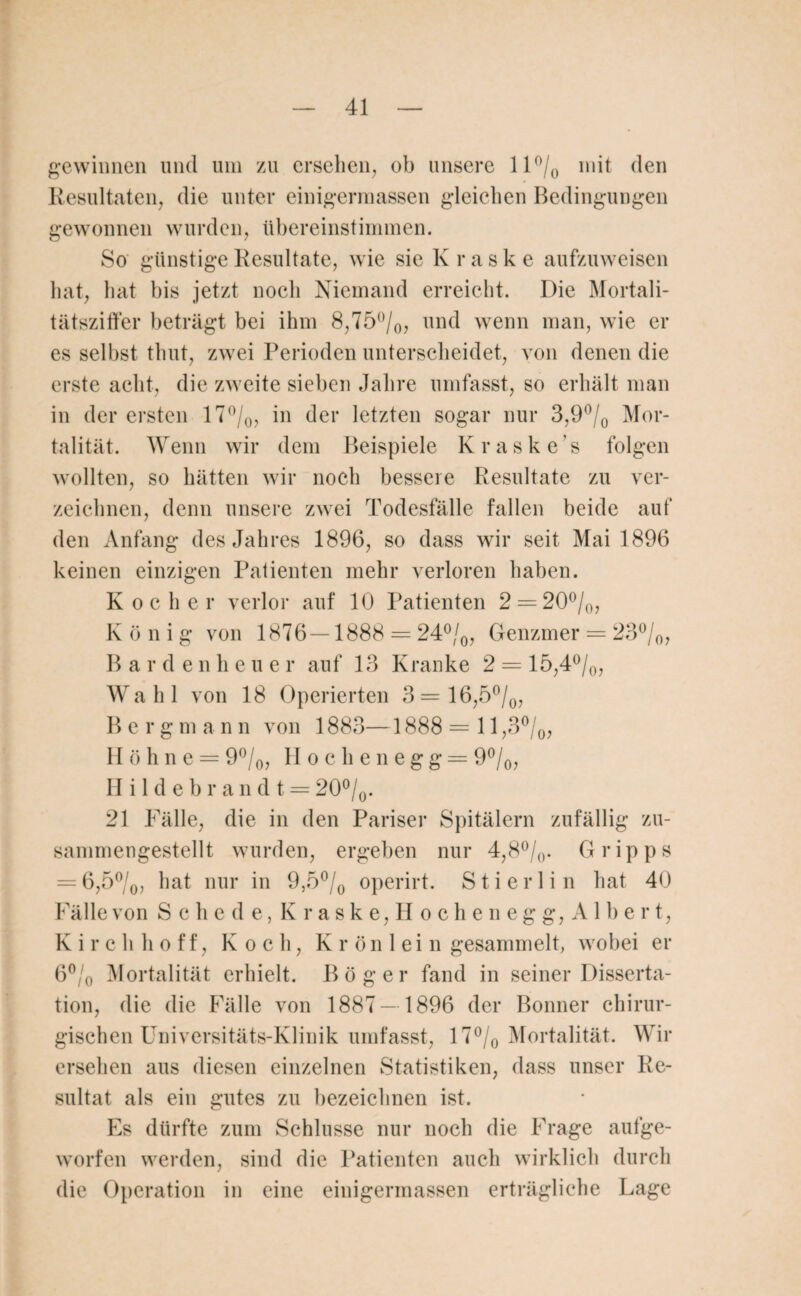 gewinnen und um zu ersehen, ob unsere 11 °/0 mit den Resultaten, die unter einigermassen gleichen Bedingungen gewonnen wurden, übereinstimmen. So günstige Resultate, wie sie Kraske aufzuweisen hat, hat bis jetzt noch Niemand erreicht. Die Mortali¬ tätsziffer beträgt bei ihm 8,75°/0, und wenn man, wie er es selbst thut, zwei Perioden unterscheidet, von denen die erste acht, die zweite sieben Jahre umfasst, so erhält man in der ersten 17°/0, in der letzten sogar nur 3,9°/0 Mor¬ talität. Wenn wir dem Beispiele Kraske’s folgen wollten, so hätten wir noch bessere Resultate zu ver¬ zeichnen, denn unsere zwei Todesfälle fallen beide auf den Anfang des Jahres 1896, so dass wir seit Mai 1896 keinen einzigen Patienten mehr verloren haben. Kocher verlor auf 10 Patienten 2 = 20%, Koni g von 1876 — 1888 = 24%, Genzmer = 23%, B arde n heue r auf 13 Kranke 2 = 15,4%, Wahl von 18 Operierten 3=16,5%, Berg m a n n von 1883—1888 = 11,3%, II ö h n e = 9%, Hochenegg= 9%, Hildebrandt = 20 %. 21 Fälle, die in den Pariser Spitälern zufällig zu¬ sammengestellt wurden, ergeben nur 4,8%. Gripps = 6,5%, hat nur in 9,5 % operirt. Sti erlin hat 40 Fälle von Sehe de,Kraske,Höchen egg,Albe r t, Kirchhoff, Koch, Krönlein gesammelt, wobei er 6% Mortalität erhielt. Böger fand in seiner Disserta¬ tion, die die Fälle von 1887— 1896 der Bonner chirur¬ gischen Universitäts-Klinik umfasst, 17% Mortalität. Wir ersehen aus diesen einzelnen Statistiken, dass unser Re¬ sultat als ein gutes zu bezeichnen ist. Es dürfte zum Schlüsse nur noch die Frage aufge¬ worfen werden, sind die Patienten auch wirklich durch die Operation in eine einigermassen erträgliche Lage