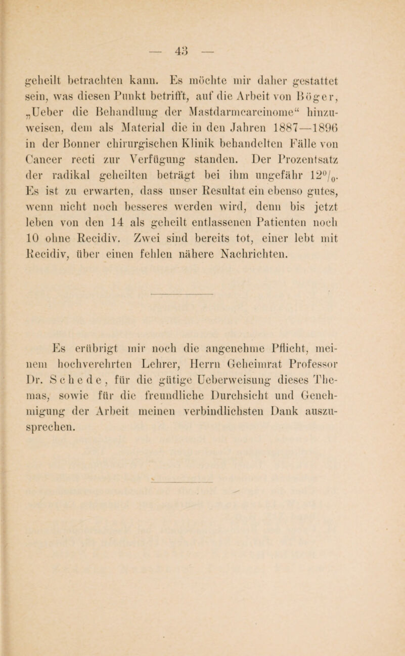 geheilt betrachten kann. Es möchte mir daher gestattet sein, was diesen Punkt betrifft, auf die Arbeit von Höger, „Ueber die Behandlung der Mastdarmcarcinome“ hinzu¬ weisen, dem als Material die in den Jahren 1887—1896 in der Bonner chirurgischen Klinik behandelten Fälle von Cancer recti zur Verfügung standen. Der Prozentsatz der radikal geheilten beträgt bei ihm ungefähr 12°/0. Es ist zu erwarten, dass unser Resultat ein ebenso gutes, wenn nicht noch besseres werden wird, denn bis jetzt leben von den 14 als geheilt entlassenen Patienten noch 10 ohne Recidiv. Zwei sind bereits tot, einer lebt mit Reeidiv, über einen fehlen nähere Nachrichten. Es erübrigt mir noch die angenehme Pflicht, mei¬ nem hochverehrten Lehrer, Herrn Geheimrat Professor I)r. Schede, für die gütige Ueberweisung dieses The¬ mas, sowie für die freundliche Durchsicht und Geneh¬ migung der Arbeit meinen verbindlichsten Dank auszu¬ sprechen.