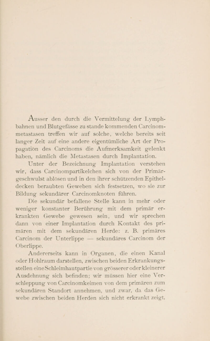 Ausser den durch die Vermittelung der Lymph- bahnen und Blutgefässe zu stände kommenden Carcinom- metastasen treffen wir auf solche, welche bereits seit langer Zeit auf eine andere eigentümliche Art der Pro¬ pagation des Carcinoms die Aufmerksamkeit gelenkt haben, nämlich die Metastasen durch Implantation. Unter der Bezeichnung Implantation verstehen wir, dass Carcinompartikelchen sich von der Primär¬ geschwulst ablösen und in den ihrer schützenden Epithel¬ decken beraubten Geweben sich festsetzen, wo sie zur Bildung sekundärer Carcinomknoten führen. Die sekundär befallene Stelle kann in mehr oder weniger konstanter Berührung mit dem primär er¬ krankten Gewebe gewesen sein, und wir sprechen dann von einer Implantation durch Kontakt des pri¬ mären mit dem sekundären Herde: z. B. primäres Carcinom der Unterlippe — sekundäres Carcinom der Oberlippe. Andererseits kann in Organen, die einen Kanal oder Hohlraum darstellen, zwischen beiden Erkrankungs¬ stellen eine Schleimhautpartie von grösserer oder kleinerer Ausdehnung sich befinden; wir müssen hier eine Ver¬ schleppung von Carcinomkeimen von dem primären zum sekundären Standort annehmen, und zwar, da das Ge¬ webe zwischen beiden Herden sich nicht erkrankt zeigt,