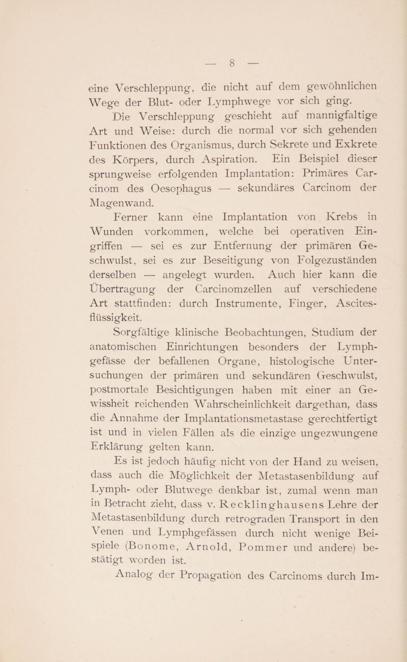 eine Verschleppung-, die nicht auf dem gewöhnlichen Wege der Blut- oder Lymphwege vor sich ging. Die Verschleppung geschieht auf mannigfaltige Art und Weise: durch die normal vor sich gehenden Funktionen des Organismus, durch Sekrete und Exkrete des Körpers, durch Aspiration. Ein Beispiel dieser sprungweise erfolgenden Implantation: Primäres Car- cinom des Oesophagus — sekundäres Carcinom der Magenwand. Ferner kann eine Implantation von Krebs in W unden Vorkommen, welche bei operativen Ein¬ griffen — sei es zur Entfernung- der primären Ge¬ schwulst, sei es zur Beseitigung von Folgezuständen derselben — angelegt wurden. Auch hier kann die Übertragung der Carcinomzellen auf verschiedene Art stattfinden: durch Instrumente, Finger, Ascites¬ flüssigkeit. Sorgfältige klinische Beobachtungen, Studium der anatomischen Einrichtungen besonders der Lymph- gefässe der befallenen Organe, histologische Unter- suchungen der primären und sekundären Geschwulst, postmortale Besichtigungen haben mit einer an Ge¬ wissheit reichenden Wahrscheinlichkeit dargethan, dass die Annahme der Implantationsmetastase gerechtfertigt ist und in vielen Fällen als die einzige ungezwungene Erklärung gelten kann. Es ist jedoch häufig nicht von der Hand zu weisen, dass auch die Möglichkeit der Metastasenbildung auf Lymph- oder Blutwege denkbar ist, zumal wenn man in Betracht zieht, dass v. Recklinghausens Lehre der Metastasenbildung durch retrograden Transport in den Venen und Lymphgefässen durch nicht wenige Bei¬ spiele (Bonome, Arnold, Pommer und andere) be¬ stätigt worden ist. Analog- der Propagation des Carcinoms durch Im-
