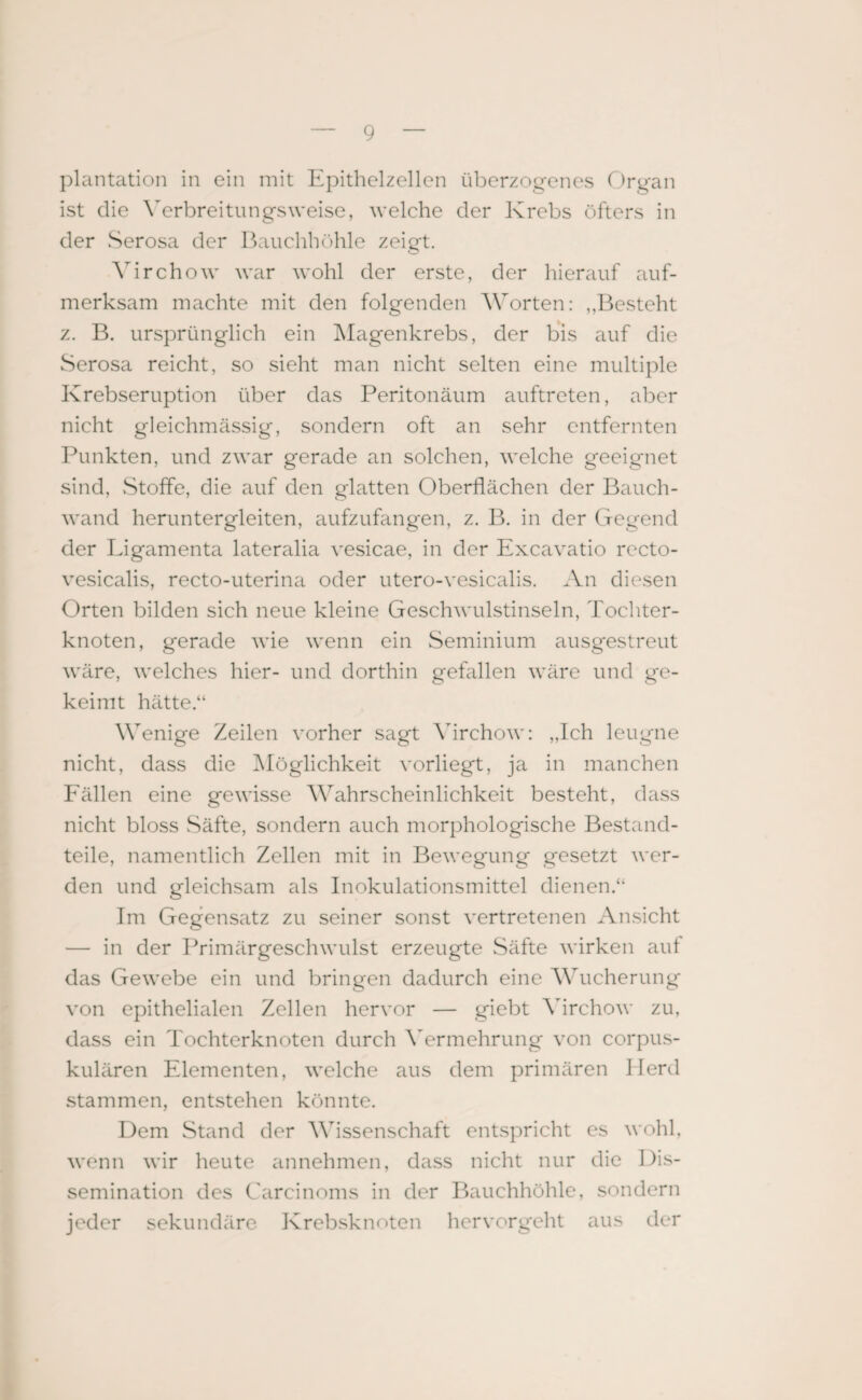 plantation in ein mit Epithelzellen überzogenes Organ ist die Verbreitungsweise, welche der Krebs öfters in der Serosa der Bauchhöhle zeigt. Virchow war wohl der erste, der hierauf auf¬ merksam machte mit den folgenden Worten: ,,Besteht z. B. ursprünglich ein Magenkrebs, der bis auf die Serosa reicht, so sieht man nicht selten eine multiple Krebseruption über das Peritonäum auftreten, aber nicht gleichmässig, sondern oft an sehr entfernten Punkten, und zwar gerade an solchen, welche geeignet sind, Stoffe, die auf den glatten Oberflächen der Bauch¬ wand heruntergleiten, aufzufangen, z. B. in der Gegend der Ligamenta lateralia vesicae, in der Excavatio recto- vesicalis, recto-uterina oder utero-vesicalis. An diesen Orten bilden sich neue kleine Geschwulstinseln, Tochter¬ knoten, gerade wie wenn ein Seminium ausgestreut wäre, welches hier- und dorthin gefallen wäre und ge¬ keimt hätte.“ Wenige Zeilen vorher sagt Virchow: „Ich leugne nicht, dass die Möglichkeit vorliegt, ja in manchen Fällen eine gewisse Wahrscheinlichkeit besteht, dass nicht bloss Säfte, sondern auch morphologische Bestand¬ teile, namentlich Zellen mit in Bewegung gesetzt wer¬ den und gleichsam als Inokulationsmittel dienen.“ Im Gegensatz zu seiner sonst vertretenen Ansicht — in der Primärgeschwulst erzeugte Säfte wirken auf das Gewebe ein und bringen dadurch eine Wucherung von epithelialen Zellen hervor — giebt Virchow zu, dass ein Tochterknoten durch Vermehrung von corpus- kulären Elementen, welche aus dem primären Herd stammen, entstehen könnte. Dem Stand der Wissenschaft entspricht es wohl, wenn wir heute annehmen, dass nicht nur die Dis¬ semination des Carcinoms in der Bauchhöhle, sondern jeder sekundäre Krebsknoten hervorgeht aus der