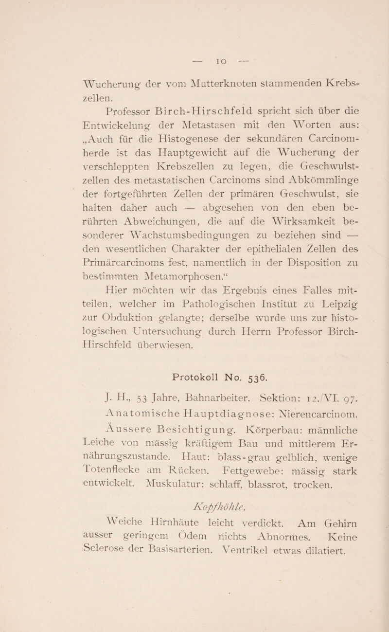 IO Wucherung der vom Mutterknoten stammenden Krebs¬ zellen. Professor Birch-Hirschfeld spricht sich über die Entwickelung* der Metastasen mit den Worten aus: „Auch für die Histogenese der sekundären Carcinom- herde ist das Hauptgewicht auf die Wucherung der verschleppten Krebszellen zu legen, die Geschwulst¬ zellen des metastatischen Carcinoms sind Abkömmlinge der fortgeführten Zellen der primären Geschwulst, sie halten daher auch — abgesehen von den eben be¬ rührten Abweichungen, die auf die Wirksamkeit be¬ sonderer Wachstumsbedingungen zu beziehen sind — den wesentlichen Charakter der epithelialen Zellen des Primär carcinoms fest, namentlich in der Disposition zu bestimmten Metamorphosen.“ Hier möchten wir das Ergebnis eines Falles mit- teilen, welcher im Pathologischen Institut zu Leipzig zur Obduktion gelangte; derselbe wurde uns zur histo¬ logischen Untersuchung durch Herrn Professor Birch- Hirschfeld überwiesen. Protokoll No. 536. J. H„ 53 Jahre, Bahnarbeiter. Sektion: 12. VI. 97. Anatomische Hauptdiagnose: Nierencarcinom. Äussere Besichtigung. Körperbau: männliche Leiche von mässig kräftigem Bau und mittlerem Er¬ nährungszustände. Haut: blass-grau gelblich, wenige Totenflecke am Rücken. Fettgewebe: mässig stark entwickelt. Muskulatur: schlaff, blassrot, trocken. Kopfhöhle. Weiche Hirnhäute leicht verdickt. Am Gehirn ausser geringem Ödem nichts Abnormes. Keine Sclerose der Basisarterien. Ventrikel etwas dilatiert.