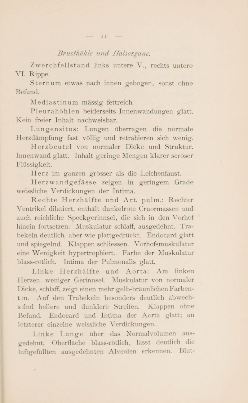 BriistZiühlc und Halsorgane. Zwerchfellstand links untere V., rechts untere VI. Rippe. Sternum etwas nach innen gebogen, sonst ohne Befund. Mediastinum mässig fettreich. Pleurahöhlen beiderseits Innenwandungen glatt. Kein freier Inhalt nachweisbar. Lun gen situs: Lungen überragen die normale Herzdämpfung fast völlig und retrahieren sich wenig. Herzbeutel von normaler Dicke und Struktur. Innenwand glatt. Inhalt geringe Mengen klarer seröser Flüssigkeit. Herz im ganzen grösser als die Leichenfaust. Herzwandgefässe zeigen in geringem Grade weissliche Verdickungen der Intima. Rechte Herzhälfte und Art. pulm.: Rechter Ventrikel dilatiert, enthält dunkelrote Cruormassen und auch reichliche Speckgerinnsel, die sich in den Vorhof hinein fortsetzen. Muskulatur schlaff, ausgedehnt. Tra¬ bekeln deutlich, aber wie plattgedrückt. Endocard glatt und spiegelnd. Klappen schliessen. Vorhofsmuskulatur eine Wenigkeit hypertrophiert. Farbe der Muskulatur blass-rötlich. Intima der Pulmonalis glatt. Linke Herzhälfte und Aorta: Am linken Herzen weniger Gerinnsel. Muskulatur von normaler Dicke, schlaff, zeigt einen mehr gelb-bräunlichen Farben- t >n. Auf den Trabekeln besonders deutlich abwech¬ selnd hellere und dunklere Streifen. Klappen ohne Befund. Endocard und Intima der Aorta glatt; an letzterer einzelne weissliche Verdickungen. Linke Lunge über das Normalvolumen aus¬ gedehnt. Oberfläche blass-rötlich, lässt deutlich die luftgefüllten ausgedehnten Alveolen erkennen. Blut-