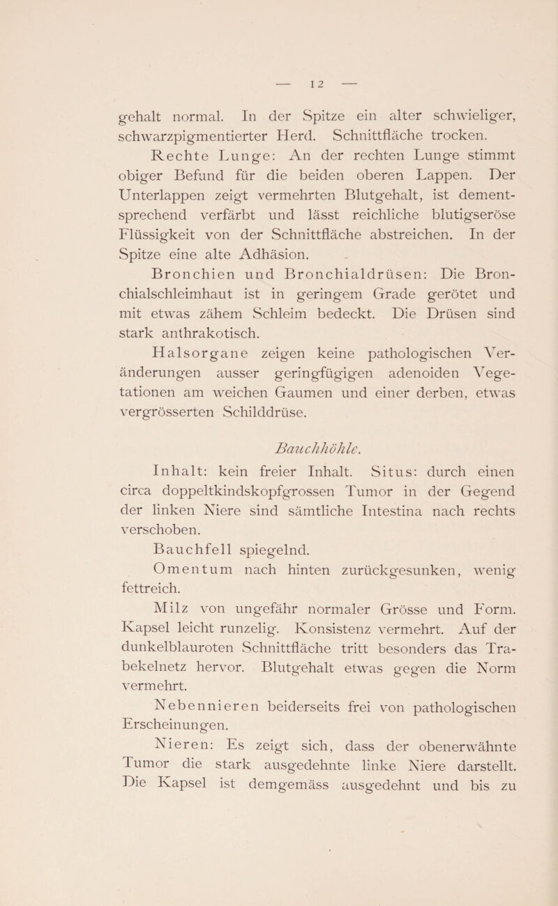 gehalt normal. In der Spitze ein alter schwieliger, schwarzpigmentierter Herd. Schnittfläche trocken. Rechte Lunge: An der rechten Lunge stimmt obiger Befund für die beiden oberen Lappen. Der Unterlappen zeigt vermehrten Blutgehalt, ist dement¬ sprechend verfärbt und lässt reichliche blutigseröse Flüssigkeit von der Schnittfläche abstreichen. In der Spitze eine alte Adhäsion. Bronchien und Bronchialdrüsen: Die Bron¬ chialschleimhaut ist in geringem Grade gerötet und mit etwas zähem Schleim bedeckt. Die Drüsen sind stark anthrakotisch. Halsorgane zeigen keine pathologischen Ver¬ änderungen ausser geringfügigen adenoiden Vege¬ tationen am weichen Gaumen und einer derben, etwas vergrösserten Schilddrüse. Bauchhöhle. Inhalt: kein freier Inhalt. Situs: durch einen circa doppeltkindskopfgrossen Tumor in der Gegend der linken Niere sind sämtliche Intestina nach rechts verschoben. Bauchfell spiegelnd. Omentum nach hinten zurückgesunken, wenig fettreich. Milz von ungefähr normaler Grösse und Form. Kapsel leicht runzelig. Konsistenz vermehrt. Auf der dunkelblauroten Schnittfläche tritt besonders das Tra¬ bekelnetz hervor. Blutgehalt etwas gegen die Norm vermehrt. Nebennieren beiderseits frei von pathologischen Erscheinungen. Nieren: Es zeigt sich, dass der obenerwähnte Tumor die stark ausgedehnte linke Niere darstellt. Die Kapsel ist demgemäss ausgedehnt und bis zu