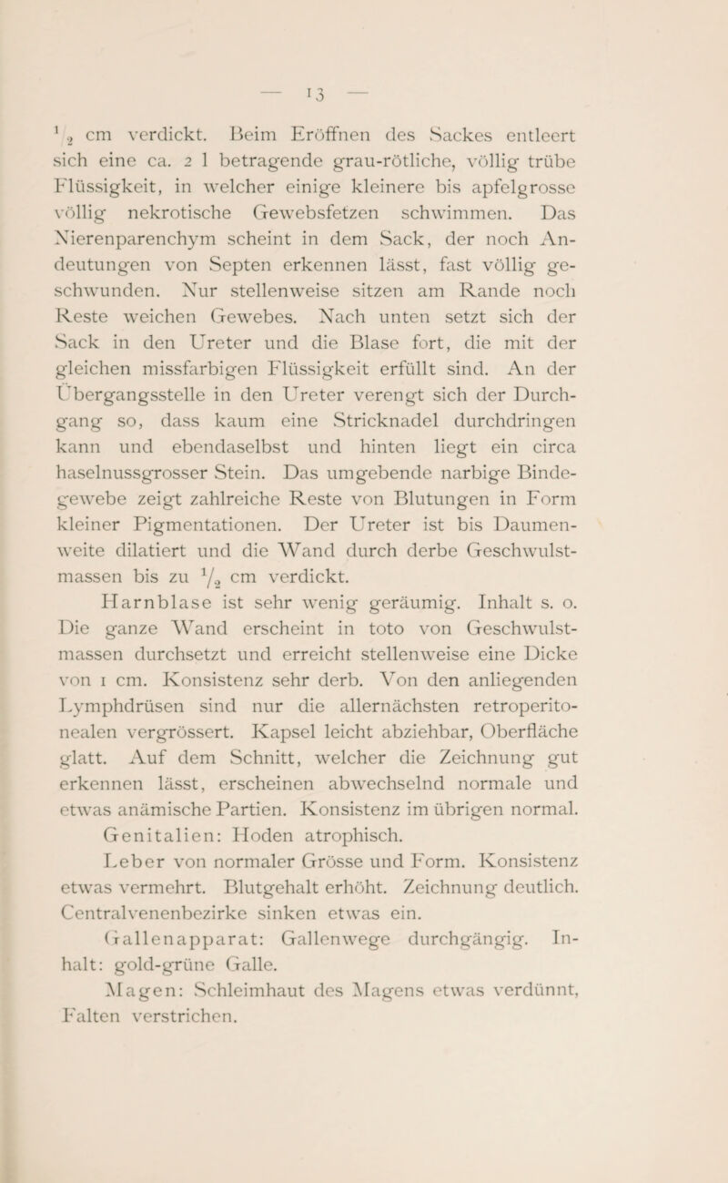 sich eine ca. 2 1 betragende grau-rötliche, völlig trübe Flüssigkeit, in welcher einige kleinere bis apfelgrosse völlig nekrotische Gewebsfetzen schwimmen. Das Nierenparenchym scheint in dem Sack, der noch An¬ deutungen von Septen erkennen lässt, fast völlig ge¬ schwunden. Nur stellenweise sitzen am Rande noch Reste weichen Gewebes. Nach unten setzt sich der Sack in den Ureter und die Blase fort, die mit der gleichen missfarbigen Flüssigkeit erfüllt sind. An der Übergangsstelle in den Ureter verengt sich der Durch¬ gang so, dass kaum eine Stricknadel durchdringen kann und ebendaselbst und hinten liegt ein circa haselnussgrosser Stein. Das umgebende narbige Binde¬ gewebe zeigt zahlreiche Reste von Blutungen in Form kleiner Pigmentationen. Der Ureter ist bis Daumen¬ weite dilatiert und die Wand durch derbe Geschwulst¬ massen bis zu Y-2 cm verdickt. Flarnblase ist sehr wenig geräumig. Inhalt s. o. Die ganze Wand erscheint in toto von Geschwulst¬ massen durchsetzt und erreicht stellenweise eine Dicke von 1 cm. Konsistenz sehr derb. Von den anliegenden Lymphdrüsen sind nur die allernächsten retroperito- nealen vergrössert. Kapsel leicht abziehbar, Oberfläche glatt. Auf dem Schnitt, welcher die Zeichnung gut erkennen lässt, erscheinen abwechselnd normale und etwas anämische Partien. Konsistenz im übrigen normal. Genitalien: Hoden atrophisch. Feber von normaler Grösse und Form. Konsistenz etwas vermehrt. Blutgehalt erhöht. Zeichnung deutlich. Centralvenenbezirke sinken etwas ein. Gallenapparat: Gallenwege durchgängig. In¬ halt: gold-grüne Galle. Magen: Schleimhaut des Magens etwas verdünnt, Falten verstrichen.