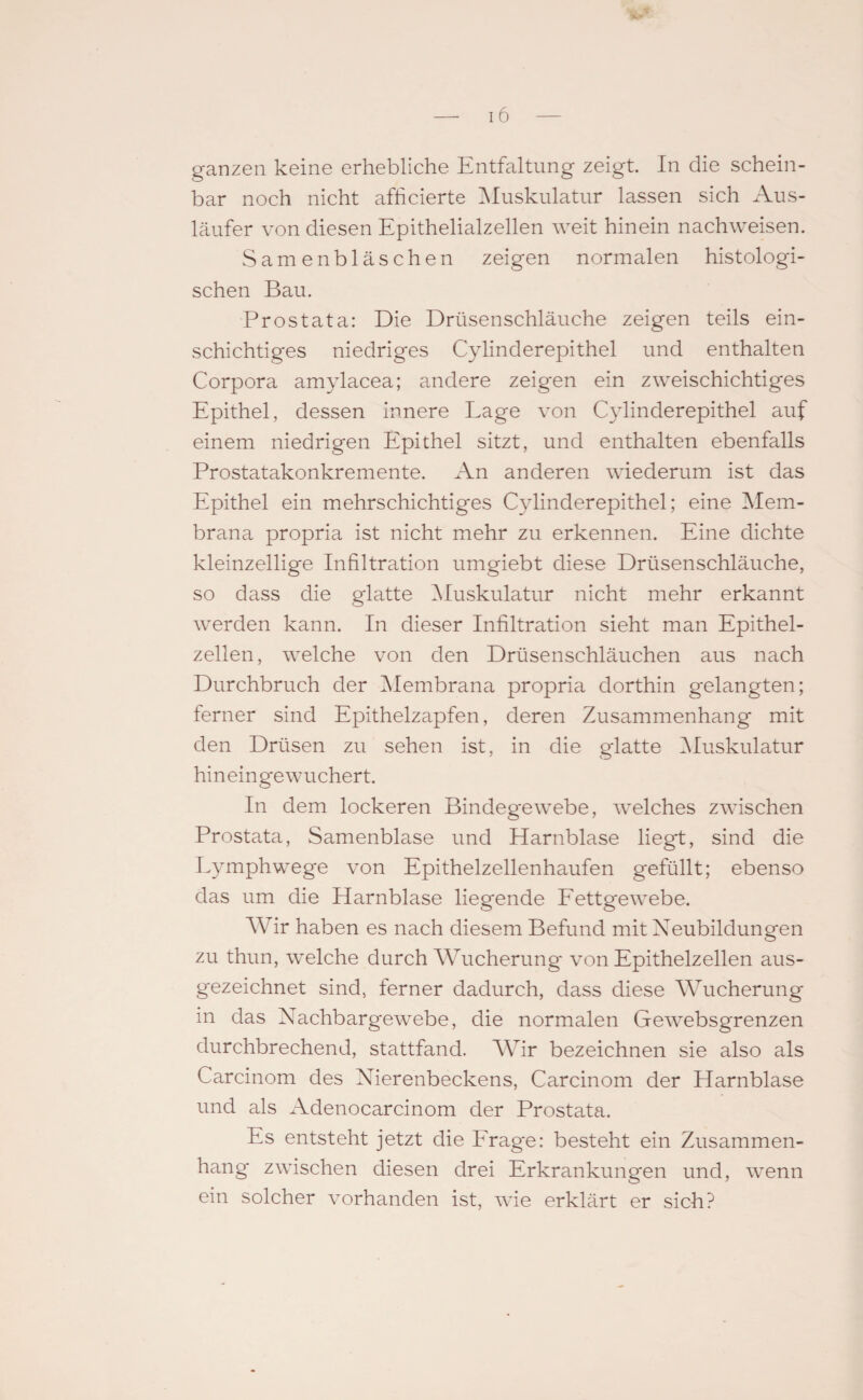 ganzen keine erhebliche Entfaltung zeigt. In die schein¬ bar noch nicht afhcierte Muskulatur lassen sich Aus¬ läufer von diesen Epithelialzellen weit hinein nachweisen. Samenbläschen zeigen normalen histologi¬ schen Bau. Prostata: Die Drüsenschläuche zeigen teils ein¬ schichtiges niedriges Cylinderepithel und enthalten Corpora amylacea; andere zeigen ein zweischichtiges Epithel, dessen innere Lage von Cylinderepithel auf einem niedrigen Epithel sitzt, und enthalten ebenfalls Prostatakonkremente. An anderen wiederum ist das Epithel ein mehrschichtiges Cylinderepithel; eine Mem¬ brana propria ist nicht mehr zu erkennen. Eine dichte kleinzellige Infiltration umgiebt diese Drüsenschläuche, so dass die glatte Muskulatur nicht mehr erkannt werden kann. In dieser Infiltration sieht man Epithel¬ zellen , welche von den Drüsenschläuchen aus nach Durchbruch der Membrana propria dorthin gelangten; ferner sind Epithelzapfen, deren Zusammenhang mit den Drüsen zu sehen ist, in die glatte Muskulatur hineingewuchert. In dem lockeren Bindegewebe, welches zwischen Prostata, Samenblase und Harnblase liegt, sind die Lymphwege von Epithelzellenhaufen gefüllt; ebenso das um die Harnblase liegende Fettgewebe. Wir haben es nach diesem Befund mit Neubildungen zu thun, welche durch Wucherung von Epithelzellen aus¬ gezeichnet sind, ferner dadurch, dass diese Wucherung in das Nachbargewebe, die normalen Gewebsgrenzen durchbrechend, stattfand. Wir bezeichnen sie also als Carcinom des Nierenbeckens, Carcinom der Harnblase und als Adenocarcinom der Prostata. Es entsteht jetzt die Frage: besteht ein Zusammen¬ hang* zwischen diesen drei Erkrankungen und, wenn ein solcher vorhanden ist, wie erklärt er sich?