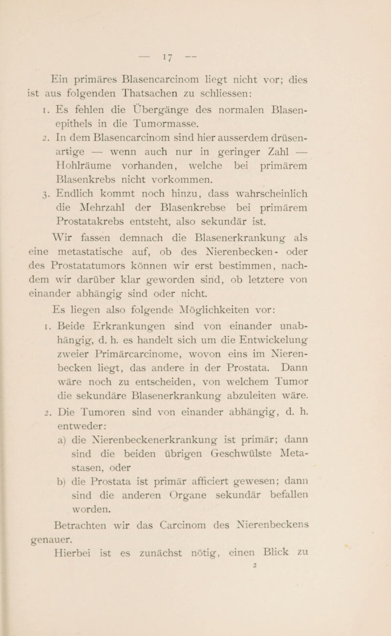 Ein primäres Blasencarcinom liegt nicht vor; dies ist aus folgenden Thatsachen zu schliessen: 1. Es fehlen die Übergänge des normalen Blasen¬ epithels in die Tumormasse. 2. In dem Blasencarcinom sind hier ausserdem drüsen¬ artige — wenn auch nur in geringer Zahl — Hohlräume vorhanden, welche bei primärem Blasenkrebs nicht Vorkommen. 3. Endlich kommt noch hinzu, dass wahrscheinlich die Mehrzahl der Blasenkrebse bei primärem Prostatakrebs entsteht, also sekundär ist. Wir fassen demnach die Blasenerkrankung als eine metastatische auf, ob des Nierenbecken- oder des Prostatatumors können wir erst bestimmen, nach¬ dem wir darüber klar geworden sind, ob letztere von einander abhängig sind oder nicht. Es liegen also folgende Möglichkeiten vor: 1. Beide Erkrankungen sind von einander unab¬ hängig, d. h. es handelt sich um die Entwickelung zweier Primärcarcinome, wovon eins im Nieren¬ becken liegt, das andere in der Prostata. Dann wäre noch zu entscheiden, von welchem Tumor die sekundäre Blasenerkrankung abzuleiten wäre. 2. Die Tumoren sind von einander abhängig, d. h. entweder: a) die Nierenbeckenerkrankung ist primär; dann sind die beiden übrigen Geschwülste Meta¬ stasen, oder b) die Prostata ist primär afficiert gewesen; dann sind die anderen Organe sekundär befallen worden. Betrachten wir das Carcinom des Nierenbeckens genauer. Hierbei ist es zunächst nötig, einen Blick zu