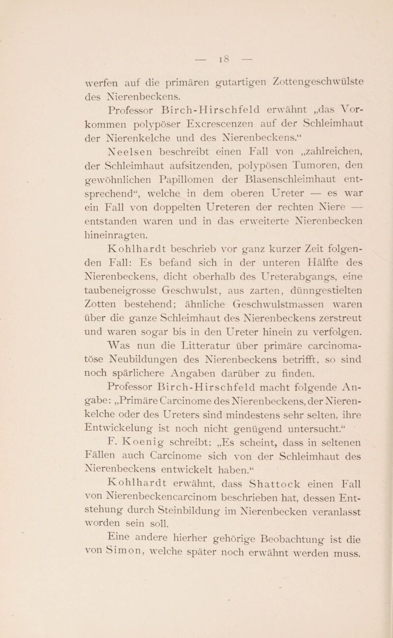 werfen auf die primären gutartigen Zottengeschwülste des Nierenbeckens. Professor Birch-Hirschfeld erwähnt „das Vor¬ kommen polypöser Excrescenzen auf der Schleimhaut der Nierenkelche und des Nierenbeckens.“ Neelsen beschreibt einen Fall von „zahlreichen, der Schleimhaut aufsitzenden, polypösen Tumoren, den gewöhnlichen Papillomen der Blasenschleimhaut ent¬ sprechend“, welche in dem oberen Ureter — es war ein Fall von doppelten Ureteren der rechten Niere — entstanden waren und in das erweiterte Nierenbecken hineinragten. Kohlhardt beschrieb vor ganz kurzer Zeit folgen¬ den Fall: Es befand sich in der unteren Hälfte des Nierenbeckens, dicht oberhalb des Ureterabgangs, eine taubeneigrosse Geschwulst, aus zarten, dünngestielten Zotten bestehend; ähnliche Geschwulstmassen waren über die ganze Schleimhaut des Nierenbeckens zerstreut und waren sogar bis in den Ureter hinein zu verfolgen. Was nun die Litteratur über primäre carcinoma- töse Neubildungen des Nierenbeckens betrifft, so sind noch spärlichere Angaben darüber zu finden. Professor Birch-Hirse hfeld macht folgende An¬ gabe: „Primäre Carcinome des Nierenbeckens, der Nieren¬ kelche oder des Ureters sind mindestens sehr selten, ihre Entwickelung ist noch nicht genügend untersucht.“ F. Koenig schreibt: „Es scheint, dass in seltenen hällen auch Carcinome sich von der Schleimhaut des Nierenbeckens entwickelt haben.“ Kohlhardt erwähnt, dass Shattock einen Fall von Nierenbeckencarcinom beschrieben hat, dessen Ent¬ stehung durch Steinbildung im Nierenbecken veranlasst worden sein soll. Eine andere hierher gehörige Beobachtung ist die von Simon, welche später noch erwähnt werden muss.