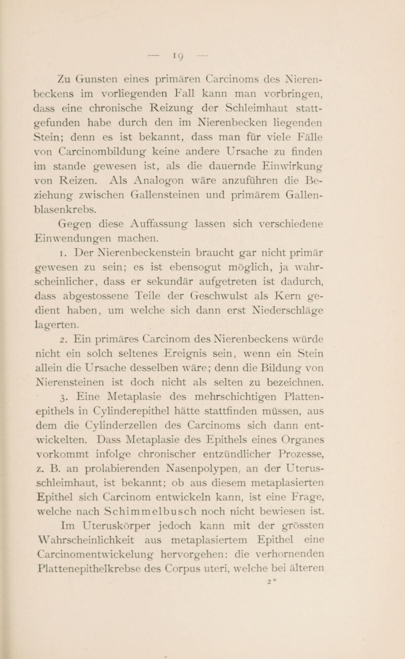 Zu Gunsten eines primären Carcinoms des Nieren¬ beckens im vorliegenden Fall kann man verbringen, dass eine chronische Reizung der Schleimhaut statt¬ gefunden habe durch den im Nierenbecken liegenden Stein; denn es ist bekannt, dass man für viele Fälle von Carcinombildung keine andere Ursache zu finden im stände gewesen ist, als die dauernde Einwirkung von Reizen. Als Analogon wäre anzuführen die Be¬ ziehung zwischen Gallensteinen und primärem Gallen¬ blasenkrebs. Gegen diese Auffassung lassen sich verschiedene Einwendungen machen. 1. Der Nierenbeckenstein braucht gar nicht primär gewesen zu sein; es ist ebensogut möglich, ja wahr¬ scheinlicher, dass er sekundär aufgetreten ist dadurch, dass abgestossene Teile der Geschwulst als Kern ge¬ dient haben, um welche sich dann erst Niederschläge lagerten. 2. Ein primäres Carcinom des Nierenbeckens würde nicht ein solch seltenes Ereignis sein, wenn ein Stein allein die Ursache desselben wäre; denn die Bildung von Nierensteinen ist doch nicht als selten zu bezeichnen. 3. Eine Metaplasie des mehrschichtigen Platten¬ epithels in Cylinderepithel hätte stattfinden müssen, aus dem die Cylinderzellen des Carcinoms sich dann ent¬ wickelten. Dass Metaplasie des Epithels eines Organes vorkommt infolge chronischer entzündlicher Prozesse, z. B. an prolabierenden Nasenpolypen, an der Uterus¬ schleimhaut, ist bekannt; ob aus diesem metaplasierten Epithel sich Carcinom entwickeln kann, ist eine Erage, welche nach Schimmelbusch noch nicht bewiesen ist. Im LTteruskörper jedoch kann mit der grössten Wahrscheinlichkeit aus metaplasiertem Epithel eine Carcinomentwickelung hervorgehen: die verhornenden Plattenepithelkrebse des Corpus uteri, welche bei älteren -7 *