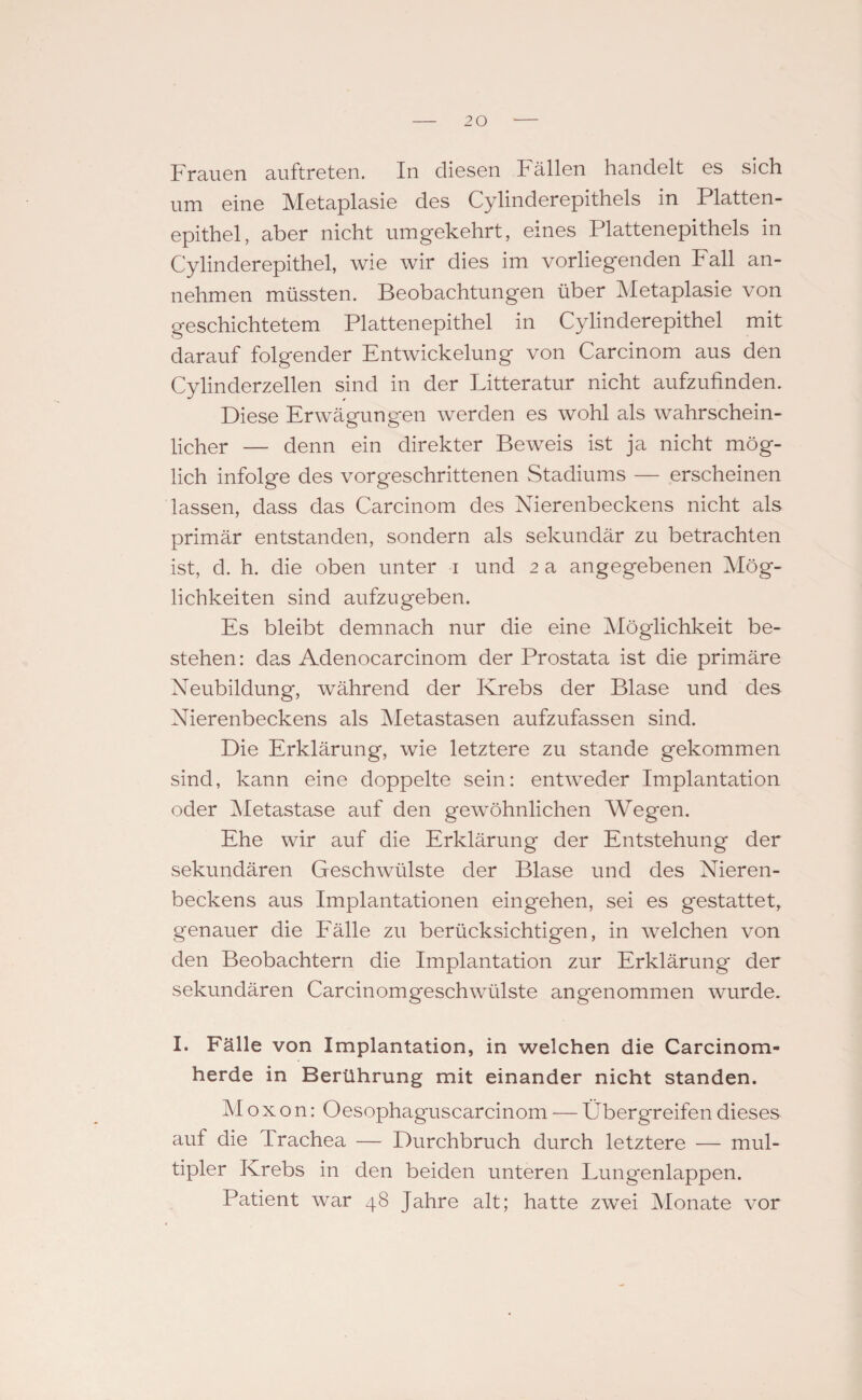 Frauen auftreten. In diesen Fällen handelt es sich um eine Metaplasie des Cylinderepithels in Platten¬ epithel, aber nicht umgekehrt, eines Plattenepithels in Cylinderepithel, wie wir dies im vorliegenden Fall an¬ nehmen müssten. Beobachtungen über Metaplasie von geschichtetem Plattenepithel in Cylinderepithel mit darauf folgender Entwickelung von Carcinom aus den Cylinderzellen sind in der Litteratur nicht aufzufinden. Diese Erwägungen werden es wohl als wahrschein¬ licher — denn ein direkter Beweis ist ja nicht mög¬ lich infolge des vorgeschrittenen Stadiums — erscheinen lassen, dass das Carcinom des Nierenbeckens nicht als primär entstanden, sondern als sekundär zu betrachten ist, d. h. die oben unter i und 2 a angegebenen Mög¬ lichkeiten sind aufzugeben. Es bleibt demnach nur die eine Möglichkeit be¬ stehen: da,s Adenocarcinom der Prostata ist die primäre Neubildung, während der Krebs der Blase und des Nierenbeckens als Metastasen aufzufassen sind. Die Erklärung, wie letztere zu stände gekommen sind, kann eine doppelte sein: entweder Implantation oder Metastase auf den gewöhnlichen Wegen. Ehe wir auf die Erklärung der Entstehung der sekundären Geschwülste der Blase und des Nieren¬ beckens aus Implantationen eingehen, sei es gestattet, genauer die Fälle zu berücksichtigen, in welchen von den Beobachtern die Implantation zur Erklärung der sekundären Carcinomgeschwülste angenommen wurde. I. Fälle von Implantation, in welchen die Carcinom- herde in Berührung mit einander nicht standen. M ox on: Oesophaguscarcinom — Über greifen dieses auf die Irachea — Durchbruch durch letztere — mul¬ tipler Krebs in den beiden unteren Lungenlappen. Patient war 48 Jahre alt; hatte zwei Monate vor
