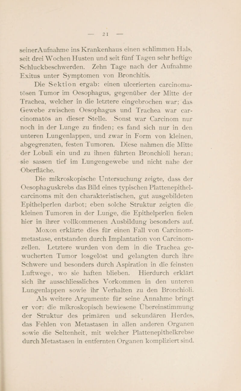 seiner Aufnahme ins Krankenhaus einen schlimmen Hals, seit drei Wochen Husten und seit fünf Tagen sehr heftige Schluckbeschwerden. Zehn Tage nach der Aufnahme Exitus unter Symptomen von Bronchitis. Die Sektion ergab: einen ulcerierten carcinoma- tösen Tumor im Oesophagus, gegenüber der Mitte der Trachea, welcher in die letztere eingebrochen war; dcis Gewebe zwischen Oesophagus und Trachea war car- cinomatös an dieser Stelle. Sonst war Carcinom nur noch in der Lunge zu finden; es fand sich nur in den unteren Lungenlappen, und zwar in Lorm von kleinen, abgegrenzten, festen Tumoren. Diese nahmen die Mitte der Lobuli ein und zu ihnen führten Bronchioli heran; sie sassen tief im Lungengewebe und nicht nahe der Oberfläche. Die mikroskopische Untersuchung zeigte, dass der Oesophaguskrebs das Bild eines typischen Plattenepithel- carcinoms mit den charakteristischen, gut ausgebildeten Epithelperlen darbot; eben solche Struktur zeigten die kleinen Tumoren in der Lunge, die Epithelperlen fielen hier in ihrer vollkommenen Ausbildung besonders auf. Moxon erklärte dies für einen Fall von Carcinom- metastase, entstanden durch Implantation von Carcinom - zellen. Letztere wurden von dem in die Trachea ge¬ wucherten Tumor losgelöst und gelangten durch ihre Schwere und besonders durch Aspiration in die feinsten Luftwege, wo sie haften blieben. Hierdurch erklärt sich ihr ausschliessliches Vorkommen in den unteren Lungenlappen sowie ihr Verhalten zu den Bronchioli. Als weitere Argumente für seine Annahme bringt er vor: die mikroskopisch bewiesene Übereinstimmung der Struktur des primären und sekundären Herdes, das Fehlen von Metastasen in allen anderen Organen sowie die Seltenheit, mit welcher Plattenepithelkrebse durch Metastasen in entfernten Organen kompliziert sind.