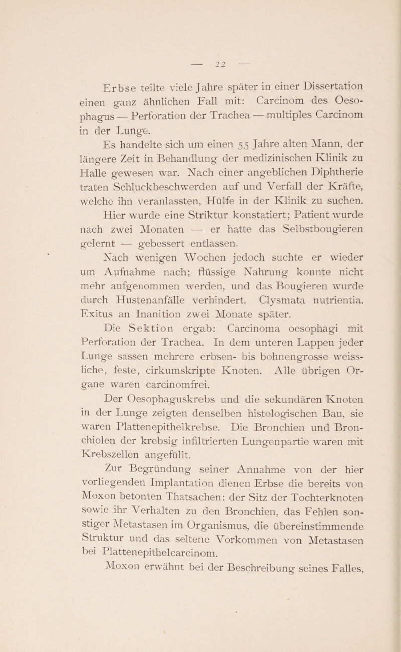 Erbse teilte viele Jahre später in einer Dissertation einen ganz ähnlichen Fall mit: Carcinom des Oeso¬ phagus — Perforation der Trachea — multiples Carcinom in der Lunge. Es handelte sich um einen 55 Jahre alten Mann, der längere Zeit in Behandlung der medizinischen Klinik zu Halle gewesen war. Nach einer angeblichen Diphtherie traten Schluckbeschwerden auf und Verfall der Kräfte, welche ihn veranlassten, Hülfe in der Klinik zu suchen. Hier wurde eine Striktur konstatiert; Patient wurde nach zwei Monaten — er hatte das Selbstbougieren gelernt — gebessert entlassen. Nach wenigen Wochen jedoch suchte er wieder um Aufnahme nach; flüssige Nahrung konnte nicht mehr aufgenommen werden, und das Bougieren wurde durch Hustenanfälle verhindert. Clysmata nutrientia. Exitus an Inanition zwei Monate später. Die Sektion ergab: Carcinoma oesophagi mit Perforation der Trachea. In dem unteren Lappen jeder Lunge sassen mehrere erbsen- bis bohnengrosse weiss- liche, feste, cirkumskripte Knoten. Alle übrigen Or¬ gane waren carcinomfrei. Der Oesophaguskrebs und die sekundären Knoten in der Lunge zeigten denselben histologischen Bau, sie waren Plattenepithelkrebse. Die Bronchien und Bron¬ chiolen der krebsig infiltrierten Lun gen partie waren mit Krebszellen angefüllt. Zur Begründung seiner Annahme von der hier vorliegenden Implantation dienen Erbse die bereits von Moxon betonten Thatsachen: der Sitz der Tochterknoten sowie ihr Verhalten zu den Bronchien, das Fehlen son¬ stiger Metastasen im Organismus, die übereinstimmende Struktur und das seltene Vorkommen von Metastasen bei Plattenepithelcarcinom. Moxon erwähnt bei der Beschreibung seines Falles,