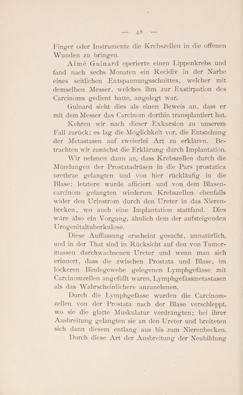 Finger oder Instrumente die Krebszellen in die offenen Wunden zu bringen. Aime Guinard operierte einen Lippenkrebs und fand nach sechs Monaten ein Recidiv in der Narbe eines seitlichen Entspannungsschnittes, welcher mit demselben Messer, welches ihm zur Exstirpation des Carcinoms gedient hatte, angelegt war. Guinard sieht dies als einen Beweis an, dass er mit dem Messer das Carcinom dorthin transplantiert hat. Kehren wir nach dieser Exkursion zu unserem Fall zurück; es lag die Möglichkeit vor, die Entstehung der Metastasen auf zweierlei Art zu erklären. Be¬ trachten wir zunächst die Erklärung durch Implantation. Wir nehmen dann an, dass Krebszellen durch die Mündungen der Prostatadrüsen in die Pars prostatica urethrae gelangten und von hier rückläufig in die Blase; letztere wurde affieiert und von dem Blasen- carcinom gelangten wiederum Krebszellen ebenfalls wider den Urinstrom durch den Ureter in das Nieren¬ becken , wo auch eine Implantation stattfand. Dies wäre also ein Vorgang, ähnlich dem der aufsteigenden U rogenitaltuberkulose. Diese Auffassung erscheint gesucht, unnatürlich, und in der That sind in Rücksicht auf den von Tumor¬ massen durchwachsenen Ureter und wenn man sich erinnert, dass die zwischen Prostata und Blase, im lockeren Bindegewebe gelegenen Lymphgefässe mit Carcinomzellen angefüllt waren, Lymphgefässmetastasen als das Wahrscheinlichere anzunehmen. Durch die Lymphgefässe wurden die Carcinom¬ zellen von der Prostata nach der Blase verschleppt, wo sie die glatte Muskulatur verdrängten; bei ihrer Ausbreitung gelangten sie an den Ureter und breiteten sich dann diesem entlang aus bis zum Nierenbecken. Durch diese Art der Ausbreitung der Neubildung