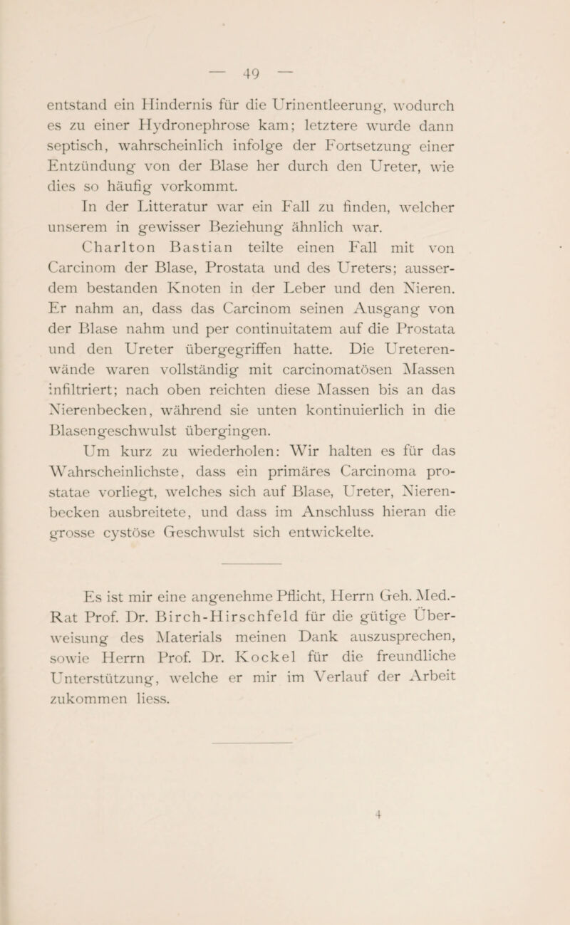 entstand ein Hindernis für die Urinentleerung, wodurch es zu einer Hydronephrose kam; letztere wurde dann septisch, wahrscheinlich infolge der Fortsetzung einer Entzündung von der Blase her durch den Ureter, wie dies so häufig vorkommt. Tn der Litteratur war ein Fall zu finden, welcher unserem in gewisser Beziehung ähnlich war. Charlton Bastian teilte einen Fall mit von Carcinom der Blase, Prostata und des Ureters; ausser¬ dem bestanden Knoten in der Leber und den Nieren. Er nahm an, dass das Carcinom seinen Ausgang von der Blase nahm und per continuitatem auf die Prostata und den Ureter übergegriffen hatte. Die Ureteren- wände waren vollständig mit carcinomatösen Massen infiltriert; nach oben reichten diese Massen bis an das Nierenbecken, während sie unten kontinuierlich in die Blasengeschwul st üb er gi n gen. Um kurz zu wiederholen: Wir halten es für das Wahrscheinlichste, dass ein primäres Carcinoma pro- statae vorliegt, welches sich auf Blase, Ureter, Nieren¬ becken ausbreitete, und dass im Anschluss hieran die grosse cystöse Geschwulst sich entwickelte. Es ist mir eine angenehme Pflicht, Herrn Geh. Med.- Rat Prof. Dr. Birch-Hirschfeld für die gütige Über¬ weisung des Materials meinen Dank auszusprechen, sowie Herrn Prof. Dr. Ko ekel für die freundliche Unterstützung, welche er mir im Verlauf der Arbeit zukommen liess. 4