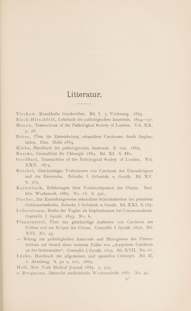Litteratur. Virchow. Krankhafte Geschwülste. Bd. I. 3. Vorlesung. 1863. Birch-Hirschfeld, Lehrbuch der pathologischen Anatomie. 1894—97- Moxon, Transactions of the Pathological Society of London. Vol. XX. p. 28. Erbse, Über die Entwickelung sekundärer Carcinome durch Implan¬ tation. Diss. Halle 1884. Klebs, Handbuch der pathologischen Anatomie. S. 190. 1869. Kraske, Centralblatt für Chirurgie 1884. Bd. XI. S. 881. Goodhart, Transactions of the Pathological Society of London. Vol. XXV. 1874. Reichel, Gleichzeitiges Vorkommen von Carcinom des Uteruskörpers und des Eierstocks. Zeitschr. f. Geburtsh. u. Gynäk. Bd. XV. s. 363- Kaltenbach, Erfahrungen über Totalexstirpation des Uterus. Berl. klin. Wochensch. 1889. Xo. 18. S. 391. Eischer, Zur Entstehungsweise sekundärer Scheidenkrebse bei primärem Gebärmutterkrebs. Zeitschr. f. Geburtsh. u. Gynäk. Bd. XXL S. 185. Lebe 11sbäum, Krebs der Vagina als Impfmetastase bei Corpuscarcinom. Centralbl. f. Gynäk. 1893. No. 6. Pfannenstiel, Über das gleichzeitige Auftreten von Carcinom am Collum und am Körper des Uterus. Centralbl. f. Gynäk. 1892. Bd. XVI. Xo. 43. — Beitrag zur pathologischen Anatomie und Histogenesc des Uterus¬ krebses auf Grund eines weiteren Falles von „doppeltem Carcinom an der Gebärmutter“. Centralbl. f. Gynäk. 1893. Bd. XVII. No. 16. Lücke, Handbuch der allgemeinen und speziellen Chirurgie. Bd. IL 1. Abteilung. S. 50 u. 210. 1869. Hall, New York Medical Journal 1885. p. 493. v. Bergmann, Deutsche medicinische Wochenschrift 1887. No. 43.