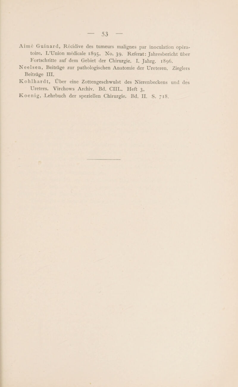 Ai me Guinard, Recidive des tumeurs malignes par inoculation opera - toire. L’Union medicale 1895. No. 39. Referat: Jahresbericht über Fortschritte auf dem Gebiet der Chirurgie. I. Jahrg. 1896. Neelsen, Beiträge zur pathologischen Anatomie der Ureteren. Zieglers Beiträge III. Kohlhardt, Über eine Zottengeschwulst des Nierenbeckens und des Ureters. Virchows Archiv. Bd. CIIL. Heft 3, Koenig, Lehrbuch der speziellen Chirurgie. Bd. II. S. 718.