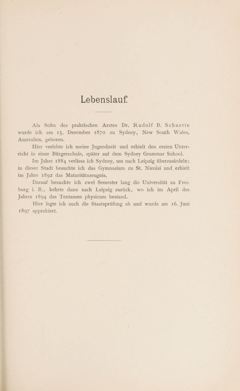 Lebenslauf Als Sohn des praktischen Arztes Dr. Rudolf B. Schuette wurde ich am 15. Dezember 1870 zu Sydney, New South Wales, Australien, geboren. Hier verlebte ich meine Jugendzeit und erhielt den ersten Unter¬ richt in einer Bürgerschule, später auf dem Sydney Grammar School. Im Jahre 1884 verliess ich Sydney, um nach Leipzig überzusiedeln; in dieser Stadt besuchte ich das Gymnasium zu St. Nicolai und erhielt im Jahre 1892 das Maturitätszeugnis. Darauf besuchte ich zwei Semester lang die Universität zu Frei¬ burg i. B., kehrte dann nach Leipzig zurück, wo ich im April des Jahres 1894 das Tentamen physicum bestand. Hier legte ich auch die Staatsprüfung ab und wurde am 16. Juni 1897 approbiert.