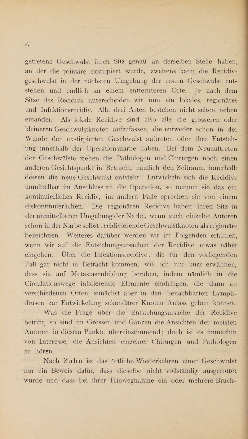 getretene Geschwulst ihren Sitz genau an derselben Stelle haben, an der die primäre exstirpiert wurde, zweitens kann die Recidiv- geschwulst in der nächsten Umgebung der ersten Geschwulst ent¬ stehen und endlich an einem entfernteren Orte. Je nach dem Sitze des Recidivs unterscheiden wir nun ein lokales, regionäres und Infektionsrecidiv. Alle diei Arten bestehen nicht selten neben einander. Als lokale Recidive sind also alle die grösseren oder kleineren Geschwulstknoten aufzufassen, die entweder schon in der Wunde der exstirpierten Geschwulst auftreten oder ihre Entsteh¬ ung innerhalb der Operationsnarbe haben. Bei dem Neuauftreten der Geschwülste ziehen die Pathologen und Chirurgen noch einen anderen Gesichtspunkt in Betracht, nämlich den Zeitraum, innerhalb dessen die neue Geschwulst entsteht. Entwickeln sich die Recidive unmittelbar im Anschluss an die Operation, so nennen sie das ein kontinuierliches Recidiv, im andern Falle sprechen sie von einem diskontinuierlichen. Die regionären Recidive haben ihren Sitz in der unmittelbaren Umgebung der Narbe, wenn auch einzelne Autoren schon in der Narbe selbst recidivierende Geschwulstknoten als regionäre bezeichnen. Weiteres darüber werden wir im Folgenden erfahren, wenn wir auf die Entstehungsursachen der Recidive etwas näher eingehen. Über die Infektionsrecidive, die für den vorliegenden Fall gar nicht in Betracht kommen, will ich nur kurz erwähnen, dass sie auf Metastasenbildung beruhen, indem nämlich in die Circulationswege inficierende Elemente eindringen, die dann an verschiedenen Orten, zunächst aber in den benachbarten Lymph- drüsen zur Entwickelung sekundärer Knoten Anlass geben können. Was die Frage über die Entstehungsursache der Recidive betrifft, so sind im Grossen und Ganzen die Ansichten der meisten Autoren in diesem Punkte übereinstimmend; doch ist es immerhin von Interesse, die Ansichten einzelner Chirurgen und Pathologen zu hören. Nach Zahn ist das örtliche Wiederkehren einer Geschwulst nur ein Beweis dafür, dass dieselbe nicht vollständig ausgerottet wurde und dass bei ihrer Hinwegnahme ein oder mehrere Bruch-