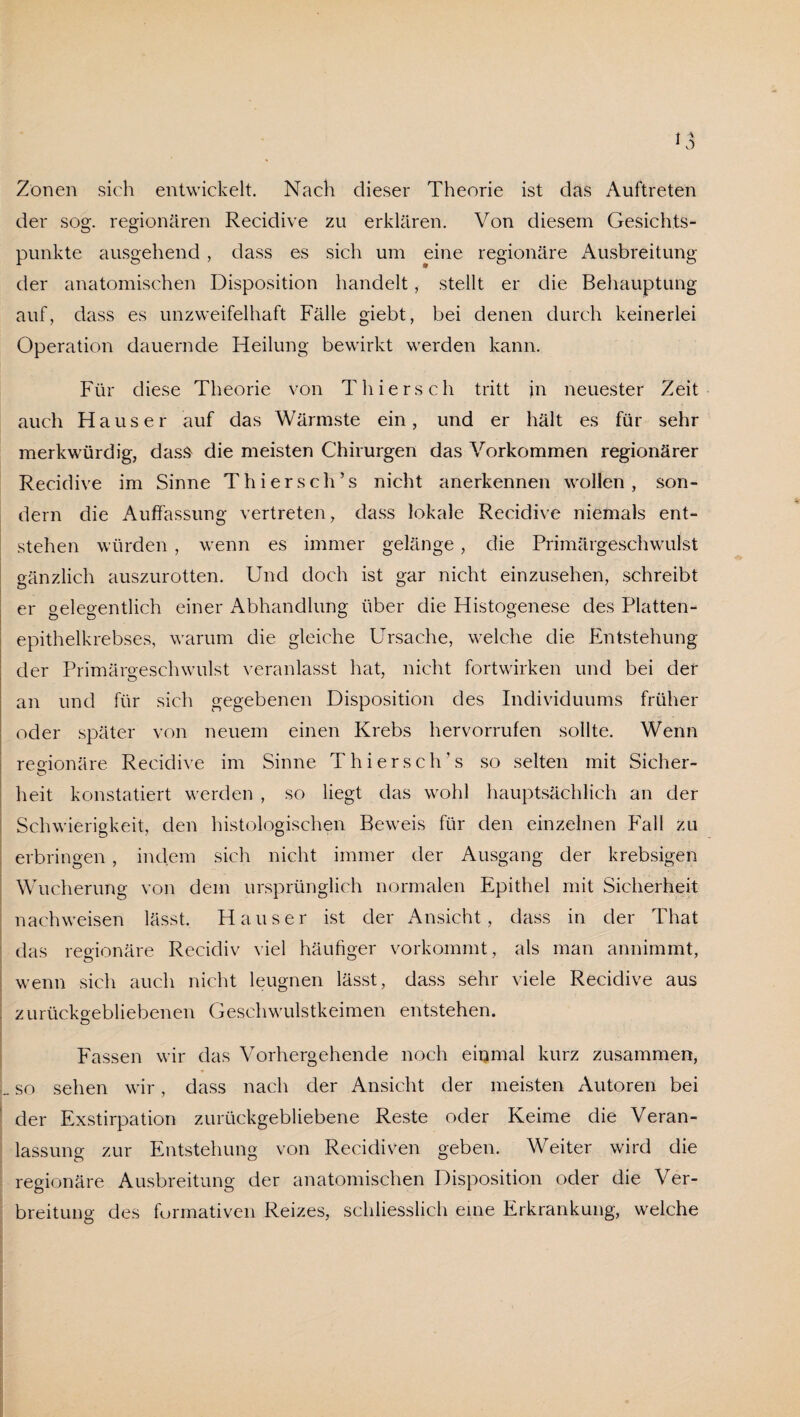 Zonen sich entwickelt. Nach dieser Theorie ist das Auftreten der sog. regionären Recidive zu erklären. Von diesem Gesichts¬ punkte ausgehend, dass es sich um eine regionäre Ausbreitung der anatomischen Disposition handelt, stellt er die Behauptung auf, dass es unzweifelhaft Fälle giebt, bei denen durch keinerlei Operation dauernde Heilung bewirkt werden kann. Für diese Theorie von Thiers ch tritt in neuester Zeit auch Hauser auf das Wärmste ein, und er hält es für sehr merkwürdig, dass- die meisten Chirurgen das Vorkommen regionärer Recidive im Sinne Thierseh’s nicht anerkennen wollen, son¬ dern die Auffassung vertreten, dass lokale Recidive niemals ent¬ stehen würden, wenn es immer gelänge, die Primärgeschwulst gänzlich auszurotten. Und doch ist gar nicht einzusehen, schreibt er gelegentlich einer Abhandlung über die Histogenese des Platten¬ epithelkrebses, warum die gleiche Ursache, welche die Entstehung der Primärgeschwulst veranlasst hat, nicht fortwirken und bei der an und für sich gegebenen Disposition des Individuums früher oder später von neuem einen Krebs hervorrufen sollte. Wenn regionäre Recidive im Sinne Thierseh’s so selten mit Sicher- heit konstatiert werden , so liegt das wohl hauptsächlich an der Schwierigkeit, den histologischen Beweis für den einzelnen Fall zu erbringen , indem sich nicht immer der Ausgang der krebsigen Wucherung von dem ursprünglich normalen Epithel mit Sicherheit nachweisen lässt. Hauser ist der Ansicht, dass in der That das regionäre Recidiv viel häufiger vorkommt, als man annimmt, wenn sich auch nicht leugnen lässt, dass sehr viele Recidive aus zurückgebliebenen Geschwulstkeimen entstehen. Fassen wir das Vorhergehende noch einmal kurz zusammen, so sehen wir, dass nach der Ansicht der meisten Autoren bei der Exstirpation zurückgebliebene Reste oder Keime die Veran¬ lassung zur Entstehung von Recidiven geben. Weiter wird die regionäre Ausbreitung der anatomischen Disposition oder die Ver¬ breitung des furmativen Reizes, schliesslich eine Erkrankung, welche