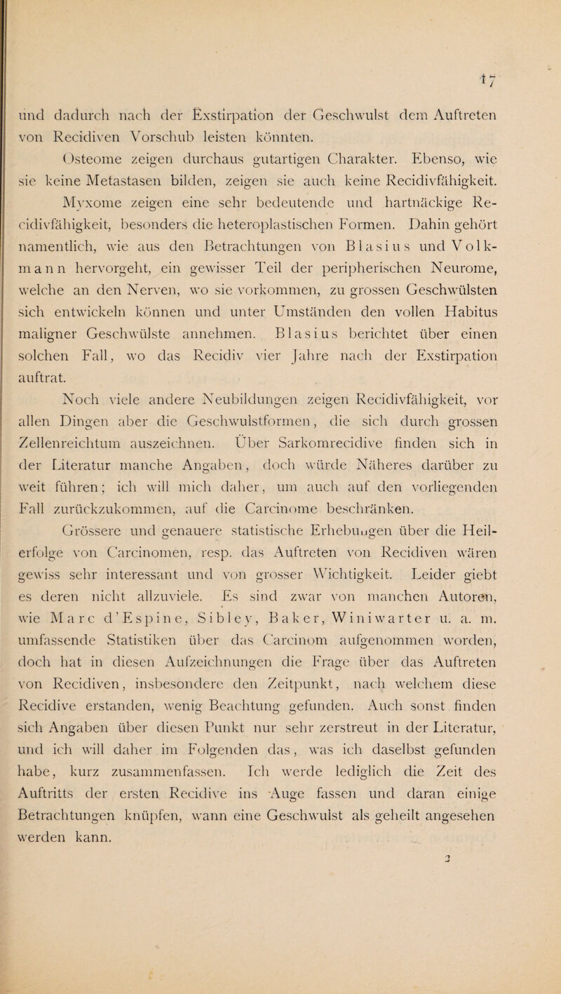 und dadurch nach der Exstirpation der Geschwulst dem Auftreten von Recidiven Vorschub leisten könnten. Osteome zeigen durchaus gutartigen Charakter. Ebenso, wie sie keine Metastasen bilden, zeigen sie auch keine Recidivfähigkeit. Myxome zeigen eine sehr bedeutende und hartnäckige Re¬ cidivfähigkeit, besonders die heteroplastischen Formen. Dahin gehört namentlich, wie aus den Betrachtungen von Blasius und Volk¬ mann hervorgeht, ein gewisser Teil der peripherischen Neurome, welche an den Nerven, wo sie Vorkommen, zu grossen Geschwülsten sich entwickeln können und unter Umständen den vollen Habitus maligner Geschwülste annehmen. Blasius berichtet über einen solchen Fall, wo das Recidiv vier Jahre nach der Exstirpation auftrat. Noch viele andere Neubildungen zeigen Recidivfähigkeit, vor allen Dingen aber die Geschwulstformen, die sich durch grossen Zellenreichtum auszeichnen. Über Sarkomrecidive finden sich in der Literatur manche Angaben, doch würde Näheres darüber zu weit führen; ich will mich daher, um auch auf den vorliegenden Fall zurückzukommen, auf die Carcinome beschränken. Grössere und genauere statistische Erhebungen über die Heil- erfolge von Carcinomen, resp. das Auftreten von Recidiven wären gewiss sehr interessant und von grosser Wichtigkeit. Leider giebt es deren nicht allzuviele. Es sind zwar von manchen Autoren, wie Marc d’Espine, Sibley, Baker, Win i wart er u. a. m. umfassende Statistiken über das Carcinom aufgenommen worden, doch hat in diesen Aufzeichnungen die Frage über das Auftreten von Recidiven, insbesondere den Zeitpunkt, nach welchem diese Recidive erstanden, wenig Beachtung gefunden. Auch sonst finden sich Angaben über diesen Punkt nur sehr zerstreut in der Literatur, und ich will daher im Folgenden das, was ich daselbst gefunden habe, kurz zusammenfassen. Ich werde lediglich die Zeit des Auftritts der ersten Recidive ins Auge fassen und daran einige Betrachtungen knüpfen, wann eine Geschwulst als geheilt angesehen werden kann.