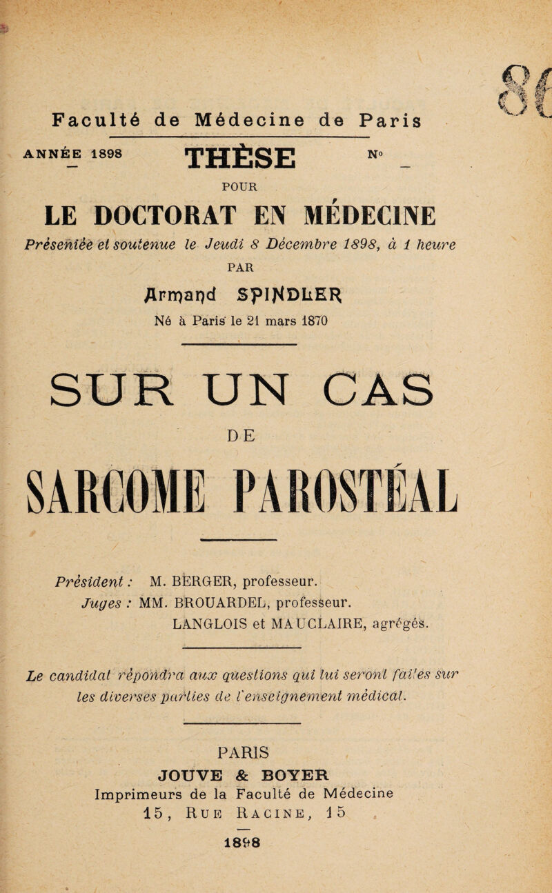 ANNÉE 1898 H1 N° POUR LE DOCTORAT EN MEDECINE Présentée et soutenue le Jeudi 8 Décembre 1898, à 1 heure PAR Æprrçarçd spiJ^DLER Né à Paris le 21 mars 1870 DE Président : M. BERGER, professeur. Juges : MM. BROUARDEL, professeur. LANGLOIS et MAÜCLAJRE, agrégés. Le candidat répondra aux questions qui lui seront faites sur les diverses parties de f enseignement médical. PARIS JOUVE & BOYER Imprimeurs de la Faculté de Médecine 15, Rue Racine, 15 1898