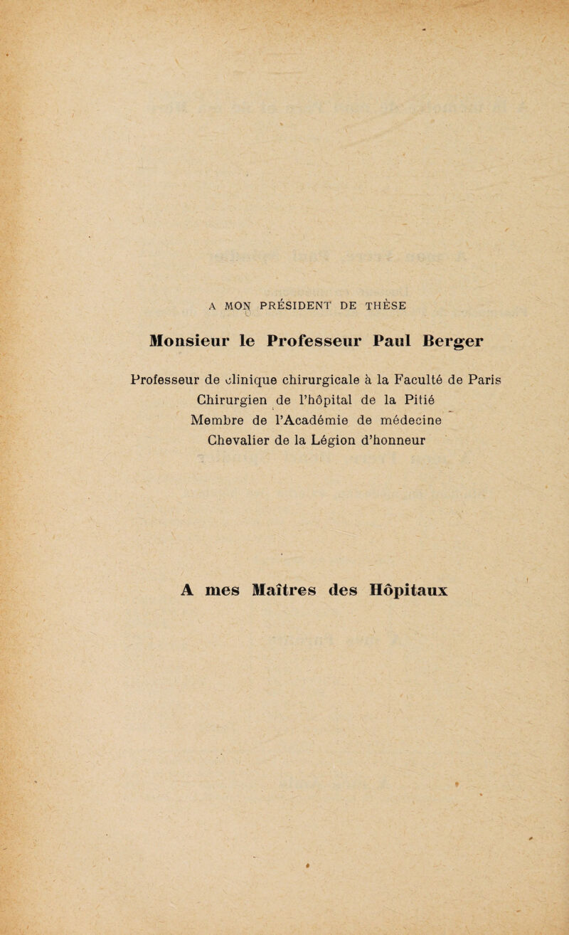 A MON PRÉSIDENT DE THÈSE Monsieur le Professeur Paul Berger Professeur de clinique chirurgicale à la Faculté de Paris Chirurgien de l’hôpital de la Pitié Membre de l’Académie de médecine Chevalier de la Légion d’honneur A mes Maîtres des Hôpitaux