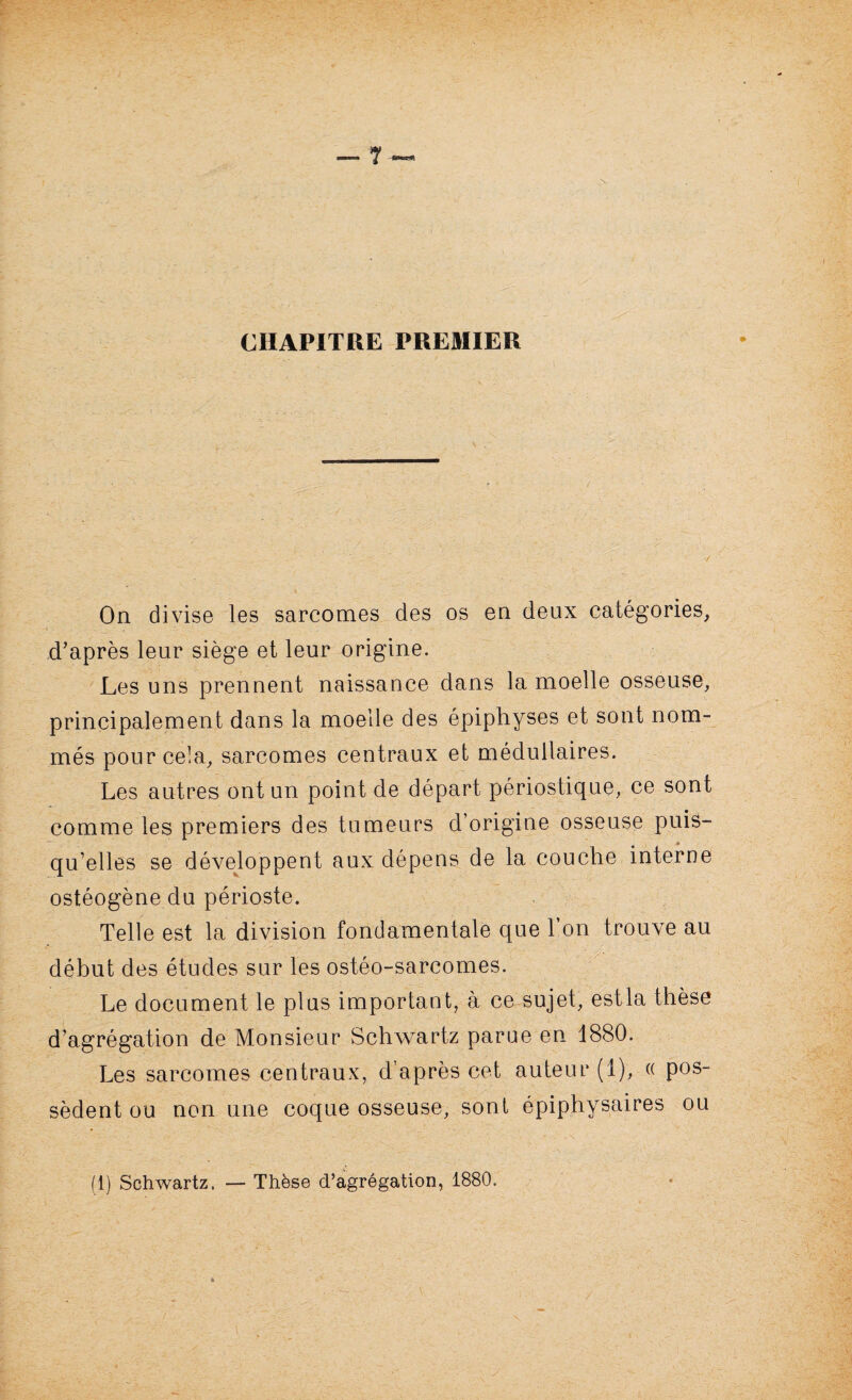 CHAPITRE PREMIER On divise les sarcomes des os en deux catégories, i . . ... d’après leur siège et leur origine. Les uns prennent naissance dans la moelle osseuse, principalement dans la moelle des épiphyses et sont nom¬ més pour cela, sarcomes centraux et médullaires. Les autres ont un point de départ périostique, ce sont comme les premiers des tumeurs d’origine osseuse puis¬ qu’elles se développent aux dépens de la couche interne ostéogène du périoste. Telle est la division fondamentale que l’on trouve au début des études sur les ostéo-sarcomes. Le document le plus important, à ce sujet, estla thèse d’agrégation de Monsieur Schwartz parue en 1880. Les sarcomes centraux, d’après cet auteur (1), « pos¬ sèdent ou non une coque osseuse, sont épiphysaires ou