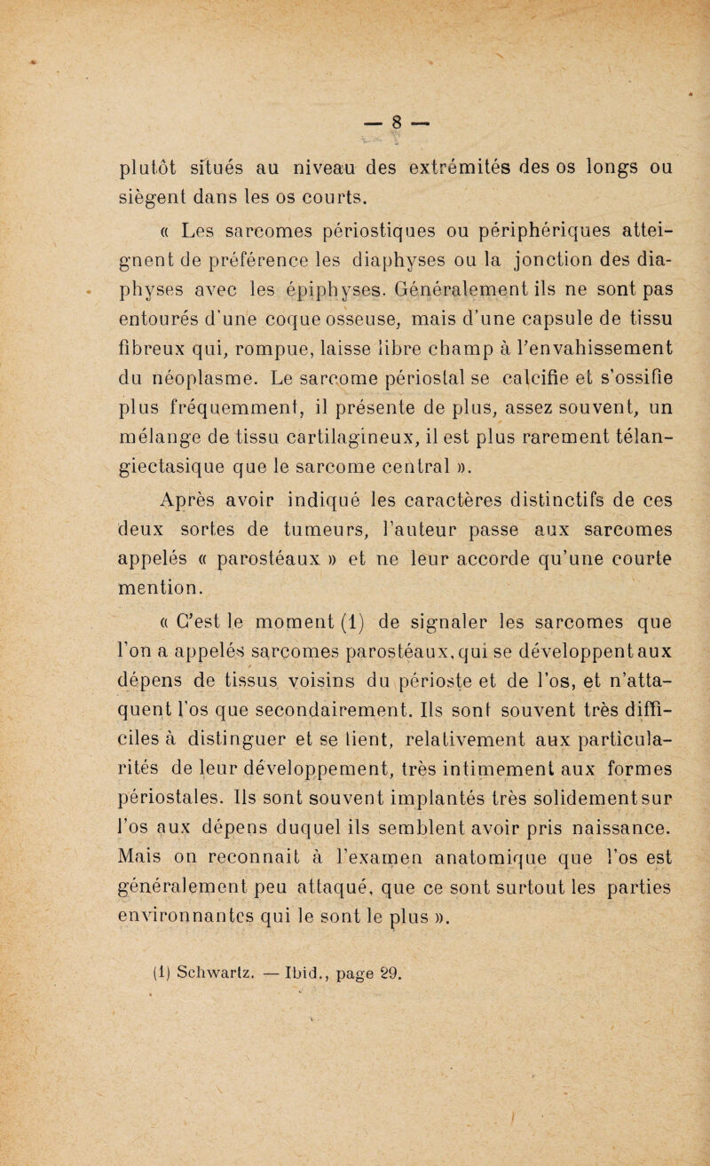 plutôt situés au niveau des extrémités des os longs ou siègent dans les os courts. « Les sarcomes périostiques ou périphériques attei¬ gnent de préférence les diaphyses ou la jonction des dia- physes avec les épiphyses. Généralement ils ne sont pas entourés d’une coque osseuse, mais d’une capsule de tissu fibreux qui, rompue, laisse libre champ à Y envahissement du néoplasme. Le sarcome périostal se calcifie et s’ossifie plus fréquemment, il présente de plus, assez souvent, un mélange de tissu cartilagineux, il est plus rarement télan- giectasique que le sarcome central ». Après avoir indiqué les caractères distinctifs de ces deux sortes de tumeurs, fauteur passe aux sarcomes appelés « parostéaux » et ne leur accorde qu’une courte mention. « C'est le moment (1) de signaler les sarcomes que l’on a appelés sarcomes parostéaux, qui se développent aux / dépens de tissus voisins du périoste et de l’os, et n’atta¬ quent l’os que secondairement. Ils son! souvent très diffi¬ ciles à distinguer et se lient, relativement aux particula¬ rités de leur développement, très intimement aux formes périostales. Ils sont souvent implantés très solidement sur l’os aux dépens duquel ils semblent avoir pris naissance. Mais on reconnait à l’examen anatomique que l’os est généralement peu attaqué, que ce sont surtout les parties environnantes qui le sont le plus ». (1) Schwartz. — Ibid., page 29.