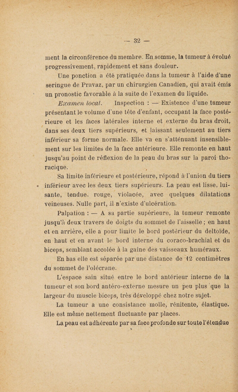 X — 32 — ment la circonférence du membre. En somme, la tumeur à évolué progressivement, rapidement et sans douleur. Une ponction a été pratiquée dans la tumeur à l’aide d’une seringue de Pravaz, par un chirurgien Canadien, qui avait émis un pronostic favorable à la suite de l’examen du liquide. Examen local. Inspection : — Existence d’une tumeur présentant le volume d’une tête d’enfant, occupant la face posté» rieure et les faces latérales interne et externe du bras droit, / dans ses deux tiers supérieurs, et laissant seulement au tiers inférieur sa forme normale. Elle va en s’atténuant insensible¬ ment sur les limites de la face antérieure. Elle remonte en haut jusqu’au point de réflexion de la peau du bras sur la paroi tho¬ racique. Sa limite inférieure et postérieure, répond à l’imion du tiers • inférieur avec les deux tiers supérieurs. La peau est lisse, lui¬ sante, tendue, rouge, violacée, avec quelques dilatations veineuses. Nulle part, Il n’existe d’ulcération. Palpation : — A sa partie supérieure, la tumeur remonte jusqu’à deux travers de doigts du sommet de l’aisselle ; en haut et en arrière, elle a pour limite le bord postérieur du deltoïde, en haut et en avant le bord interne du coraco-brachial et du biceps, semblant accolée à la gaine des vaisseaux huméraux. En bas elle est séparée par une distance de 12 centimètres du sommet de l’olécrane. L’espace sain situé entre le bord antérieur interne de la tumeur et son bord antéro-externe mesure un peu plus que la largeur du muscle biceps, très développé chez notre sujet. La tumeur a une consistance molle, rénitente, élastique. Elle est même nettement fluctuante par places. La peau est adhérente par sa face profonde sur toute l’étendue