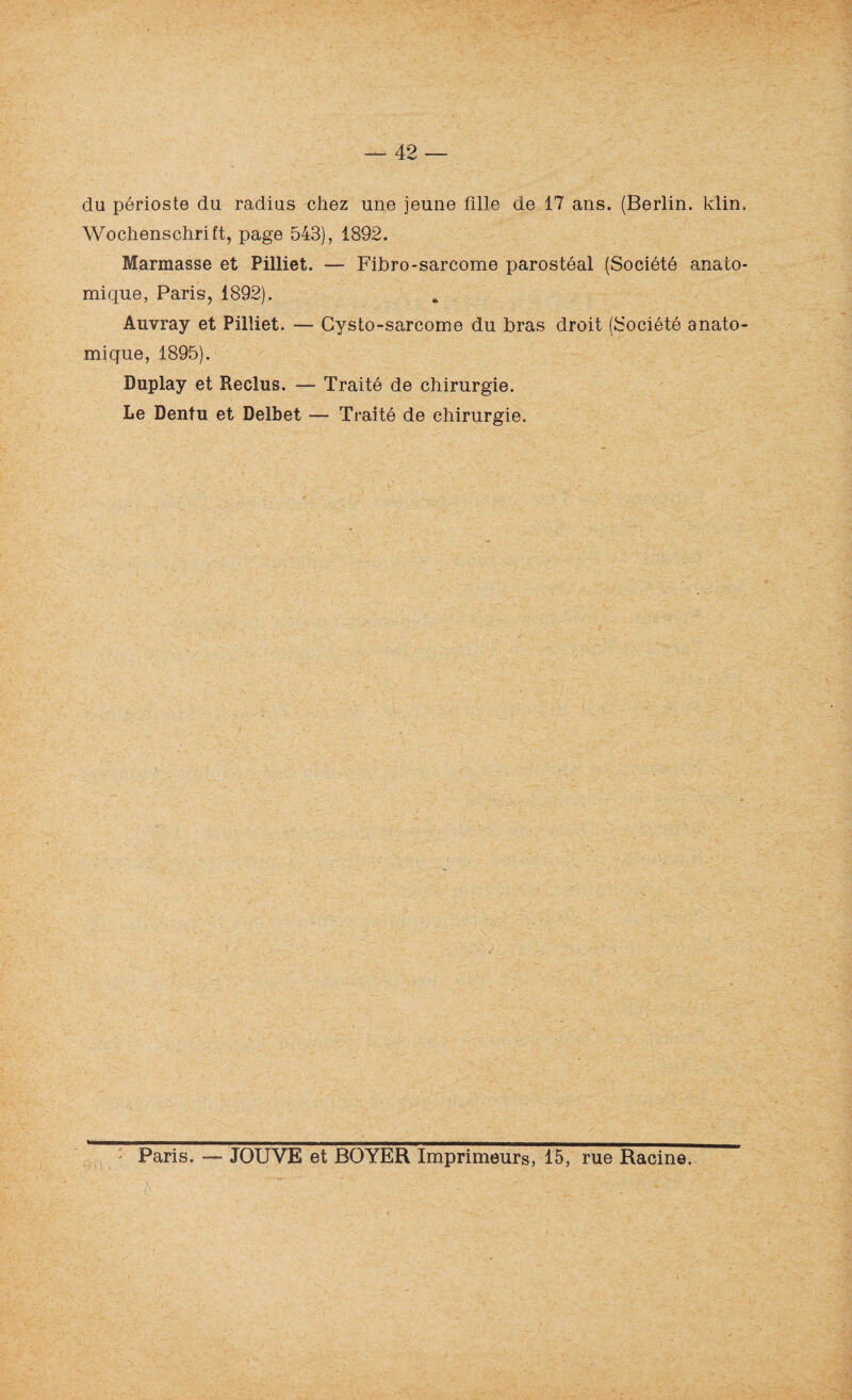 du périoste du radius chez une jeune fille de 17 ans. (Berlin, klin. Wochenschrift, page 543), 1892. Marinasse et Pilliet. — Fibro-sarcome parostéal (Société anato¬ mique, Paris, 1892). Auvray et Pilliet. — Cysto-sarcome du bras droit (Société anato¬ mique, 1895). Duplay et Reclus. — Traité de chirurgie. Le Dentu et Delbet — Traité de chirurgie. Paris. — JOUVE et BOYER Imprimeurs, 15, rue Racine.