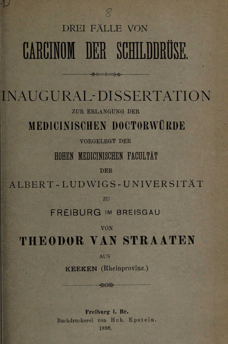 fl fl IN AU G U R AL- DI S S ERT ATI O N 1 .| ZUR ERLANGUNG DER MEDICINISCHEN DOCTORWÜRDE VORGELEGT DER HOHEN MEDICINISCHEN FACULTÄT ALBERT - LUDWIGS-UNIVERSITÄT zu FREIBURG im BREISGAU VON THEODOR YAN STRAATEN AUS KEEKEN (Rhemprovinz*) _ Freiburg* i. Br. Bucbdrnekerei von Hch. Epstein. 1898.