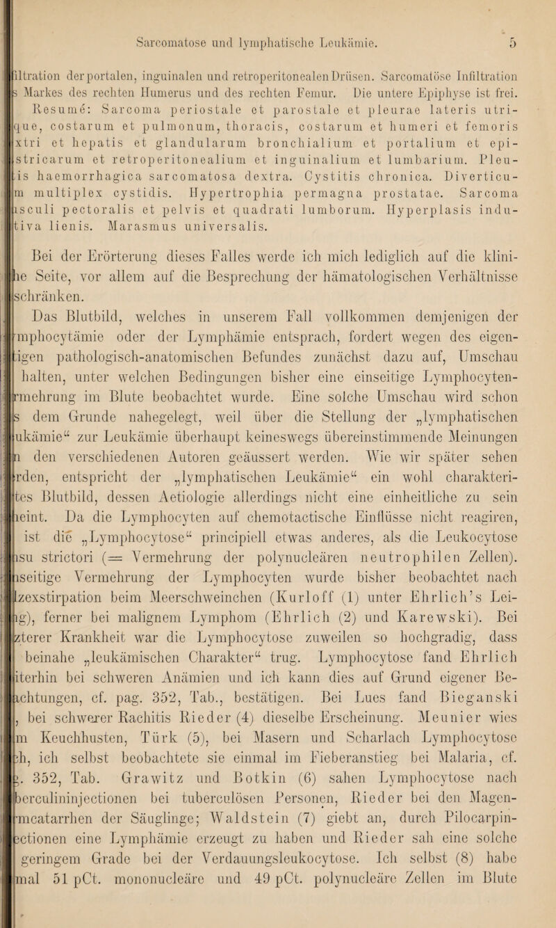 iltration der portalen, inguinalen und retroperitonealen Drüsen. Sarcomatose Infiltration 3 Markes des rechten Humerus und des rechten Femur. Die untere Epiphyse ist frei. Resume: Sarcoma periostale et parostale et pleurae lateris utri- que, costarum et pulmonum, thoracis, costarum et humeri et femoris xtri et hepatis et glandularum hronchialium et portalium et epi- stricarum et retroperitonealium et inguinalium et lumbarium. Pleu- is haemorrhagica sarcomatosa dextra. Cystitis chronica. Diverticu- m multiplex cystidis. Hypertrophia permagna prostatae. Sarcoma isculi pectoralis et pelvis et quadrati lumborum. Hyperplasis indu- Jtiya lienis. Marasmus universalis. Bei der Erörterung dieses Falles werde ich mich lediglich auf die klini- rlie Seite, vor allem auf die Besprechung der hämatologischen Verhältnisse schränken. Das Blutbild, welches in unserem Fall vollkommen demjenigen der mphocytämie oder der Lymphämie entsprach, fordert wegen des eigen- igen pathologisch-anatomischen Befundes zunächst dazu auf, Umschau halten, unter welchen Bedingungen bisher eine einseitige Lymphocyten- [rmehrung im Blute beobachtet wurde. Eine solche Umschau wird schon s dem Grunde nahegelegt, weil über die Stellung der „lymphatischen ukämie“ zur Leukämie überhaupt keineswegs übereinstimmende Meinungen n den verschiedenen Autoren geäussert werden. Wie wir später sehen irden, entspricht der „lymphatischen Leukämie“ ein wohl charakteri- tes Blutbild, dessen Aetiologie allerdings nicht eine einheitliche zu sein leint. Da die Lymphocyten auf chemotactische Einflüsse nicht reagiren, ist die „Lymphocytose“ principiell etwas anderes, als die Leukocytose isu strictori (= Vermehrung der polynucleären neutrophilen Zellen), iseitige Vermehrung der Lymphocyten wurde bisher beobachtet nach lzexstirpation beim Meerschweinchen (Kurloff (1) unter Ehrlich’s Lei- 1 g), ferner bei malignem Lymphom (Ehrlich (2) und Karewski). Bei zterer Krankheit war die Lymphocytose zuweilen so hochgradig, dass beinahe „leukämischen Charakter“ trug. Lymphocytose fand Ehrlich iterhin bei schweren Anämien und ich kann dies auf Grund eigener Be¬ ichtungen, cf. pag. 352, Tab., bestätigen. Bei Lues fand Bieganski , bei schwerer Rachitis Rieder (4) dieselbe Erscheinung. Meunier wies m Keuchhusten, Türk (5), bei Masern und Scharlach Lymphocytose ?h, ich selbst beobachtete sie einmal im Fieberanstieg bei Malaria, cf. >. 352, Tab. Grawitz und Botkin (6) sahen Lymphocytose nach berculininjectionen bei tuberculösen Personen, Rieder bei den Magen- mcatarrhen der Säuglinge; Waldstein (7) giebt an, durch Pilocarpin- ctionen eine Lymphämie erzeugt zu haben und Rieder sah eine solche geringem Grade bei der Verdauungslcukocytose. Ich selbst (8) habe mal 51 pCt. mononucleäre und 49 pCt. polynucleäre Zellen im Blute