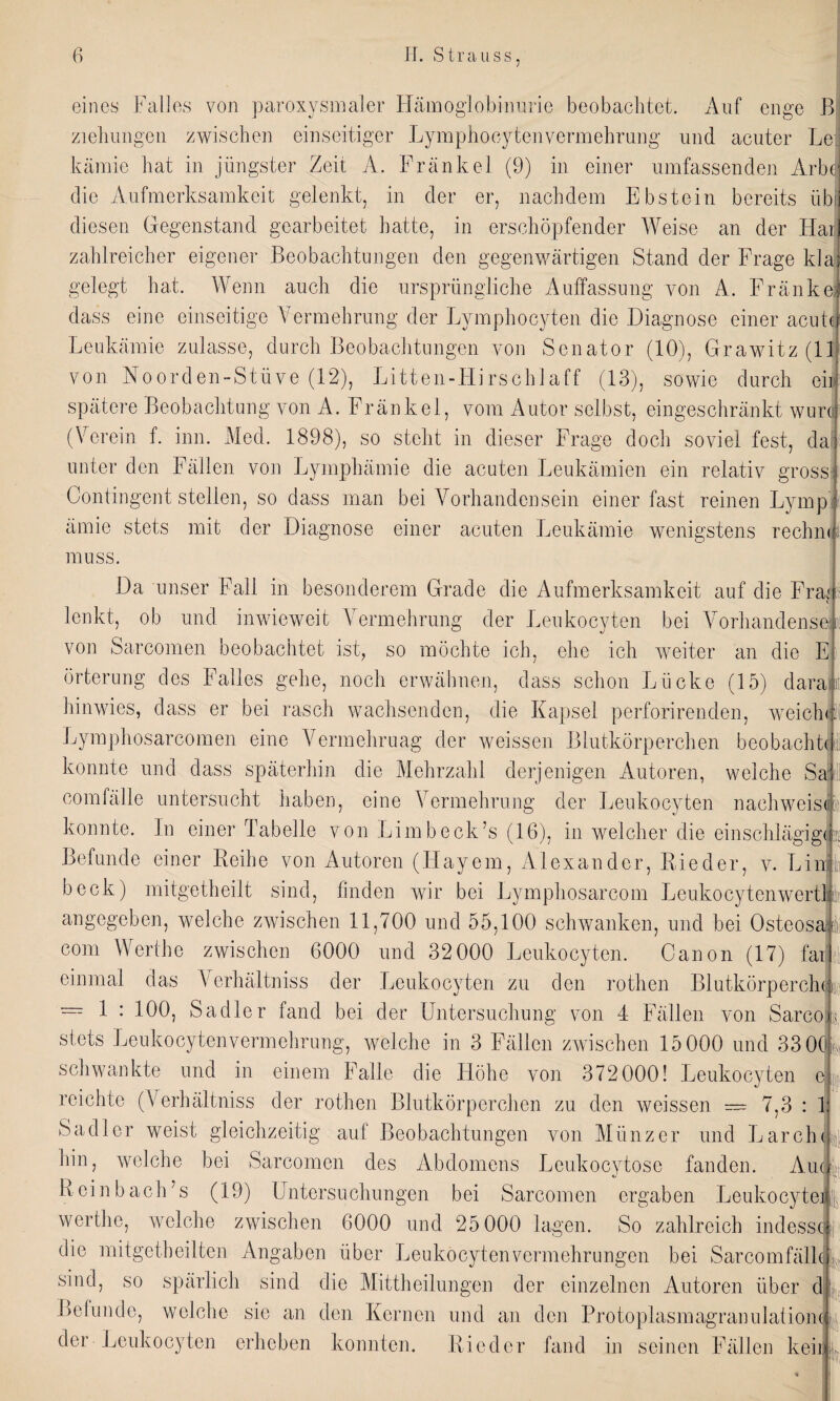 eines Falles von paroxysmaler Hämoglobinurie beobachtet. Auf enge B Ziehungen zwischen einseitiger Lymphocytenvermehrung und acuter Le kämie hat in jüngster Zeit A. Frankel (9) in einer umfassenden Arbc die Aufmerksamkeit gelenkt, in der er, nachdem Ebstein bereits üb diesen Gegenstand gearbeitet hatte, in erschöpfender Weise an der Hai zahlreicher eigener Beobachtungen den gegenwärtigen Stand der Frage klaj gelegt hat. Wenn auch die ursprüngliche Auffassung von A. Fränkel dass eine einseitige Vermehrung der Lymphocyten die Diagnose einer acutcf Leukämie zulasse, durch Beobachtungen von Senator (10), Grawitz (11 von Noorden-Stüve (12), Litten-Hirschlaff (13), sowie durch ein spätere Beobachtung von A. Fränkel, vom Autor selbst, eingeschränkt wurci (Verein f. inn. Med. 1898), so steht in dieser Frage doch soviel fest, da i unter den Fällen von Lymphämie die acuten Leukämien ein relativ gross f Contingent stellen, so dass man bei Vorhandensein einer fast reinen Lymp J ämie stets mit der Diagnose einer acuten Leukämie wenigstens rechnij muss. Da unser Fall in besonderem Grade die Aufmerksamkeit auf die Frag lenkt, ob und inwieweit Vermehrung der Leukocyten bei Vor banden sei von Sarcomen beobachtet ist, so möchte ich, ehe ich weiter an die El örterung des Falles gehe, noch erwähnen, dass schon Lücke (15) daran hinwies, dass er bei rasch wachsenden, die Kapsel perforirenden, w ei ein: Lymphosarcomen eine Vermehruag der weissen Blutkörperchen beobachte konnte und dass späterhin die Mehrzahl derjenigen Autoren, welche Sad com fälle untersucht haben, eine Vermehrung der Leukocyten nachweiscF konnte. In einer Tabelle von Limb eck’s (16), in welcher die einschlägig Befunde einer Reihe von Autoren (Hayem, Alexander, Rieder, v. Lin beck) mitgetheilt sind, finden wir bei Lymphosarcom Leukocytenwertl angegeben, welche zwischen 11,700 und 55,100 schwanken, und bei Osteosai com Werthe zwischen 6000 und 32000 Leukocyten. Canon (17) far einmal das Verhältniss der Leukocyten zu den rothen Blutkörperchen = 1 : 100; Sadler fand bei der Untersuchung von 4 Fällen von Sarco stets Leukocytenvermehrung, welche in 3 Fällen zwischen 15 000 und 33 0(J schwankte und in einem Falle die Höhe von 372000! Leukocyten ( reichte (Verhältniss der rothen Blutkörperchen zu den weissen — 7,3 : I Sadler weist gleichzeitig auf Beobachtungen von Münzer und Larch hin, welche bei Sarcomen des Abdomens Leukocytose fanden. Au R ein b ach’s (19) Untersuchungen bei Sarcomen ergaben Leukocyte werthe, welche zwischen 6000 und 25 000 lagen. So zahlreich indessc die mitgetheiltcn Angaben über Leukocytenvermehrungen bei Sarcomfälh sind, so spärlich sind die Mittheilungen der einzelnen Autoren über d Befunde, welche sie an den Kernen und an den Protoplasmagran ulafiom der Leukocyten erheben konnten. Rieder fand in seinen Fällen kein