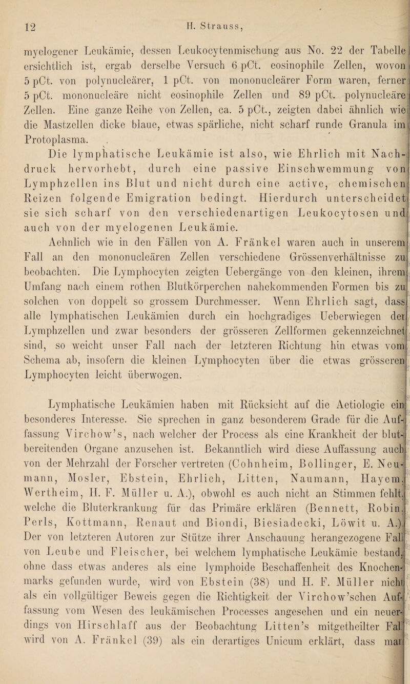 myelogener Leukämie, dessen Leukocytenmischung aus No. 22 der Tabelle j ersichtlich ist, ergab derselbe Versuch 6 pCt. eosinophile Zellen, wovon j 5 pCt. von polynucleärer, 1 pOt. von mononucleärer Form waren, ferner: 5 pCt. mononucleäre nicht eosinophile Zellen und 89 pCt. polynucleäre j Zellen. Eine ganze Reihe von Zellen, ca, 5 pCt, zeigten dabei ähnlich wie die Mastzellen dicke blaue, etwas spärliche, nicht scharf runde Granula im j Protoplasma. Die lymphatische Leukämie ist also, wie Ehrlich mit Nach¬ druck hervorhebt, durch eine passive Einschwemmung von Lymphzellen ins Blut und nicht durch eine active, chemischen: Reizen folgende Emigration bedingt. Hierdurch unterscheidet sie sich scharf von den verschiedenartigen Leukocytosen und auch von der myelogenen Leukämie. Aehnlich wie in den Fällen von A. Fränkel waren auch in unserem Fall an den mononucleären Zellen verschiedene Grössenverhältnisse zu beobachten. Die Lymphocyten zeigten Uebergänge von den kleinen, ihrem Umfang nach einem rothen Blutkörperchen nahekommenden Formen bis zu solchen von doppelt so grossem Durchmesser. Wenn Ehrlich sagt, dass alle lymphatischen Leukämien durch ein hochgradiges Ueberwiegen dei Lymphzellen und zwar besonders der grösseren Zellformen gekennzeichnet sind, so weicht unser Fall nach der letzteren Richtung hin etwas vom Schema ab, insofern die kleinen Lymphocyten über die etwas grösseren kl Lymphocyten leicht überwogen. fr Lymphatische Leukämien haben mit Rücksicht auf die Aetiologie ein: besonderes Interesse. Sie sprechen in ganz besonderem Grade für die Auf-, fassung Virchow’s, nach welcher der Process als eine Krankheit derblut¬ bereitenden Organe anzusehen ist. Bekanntlich wird diese Auffassung auch von der Mehrzahl der Forscher vertreten (Cohnheim, Bollinger, E. Neu¬ mann, Mosler, Ebstein, Ehrlich, Litten, Naumann, Playern, Wertheim, LI. F. Müller u. A.), obwohl es auch nicht an Stimmen fehlt, welche die Bluterkrankung für das Primäre erklären (Bennett, Robin, Perls, Kottmann, Renaut und Biondi, Biesiadecki, Löwit u. A.), Der von letzteren Autoren zur Stütze ihrer Anschauung herangezogene Fall von Lcube und Fleischer, bei welchem lymphatische Leukämie bestand, ohne dass etwas anderes als eine lymphoide Beschaffenheit des Knochen marks gefunden wurde, wird von Ebstein (38) und PI. F. Müller nicht als ein vollgültiger Beweis gegen die Richtigkeit der Virchow’schen Auf¬ fassung vom Wesen des leukämischen Processes angesehen und ein neuer dings von Hirsch!aff aus der Beobachtung Litten’s mitgetheilter Fal wird von A. Fränkel (39) als ein derartiges Unicum erklärt, dass mar L