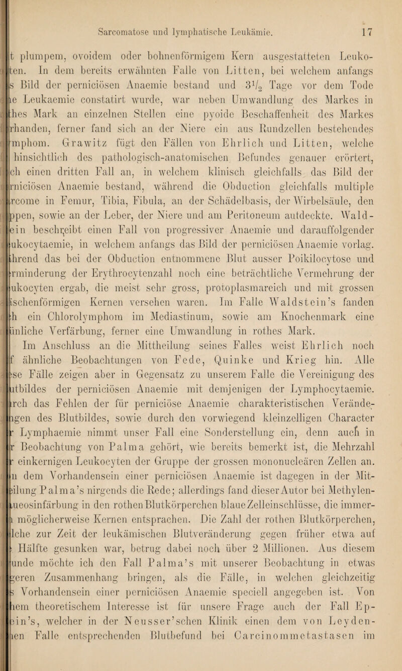 t plumpem, ovoidem oder bohnenförmigem Kern ausgestatteten Leuko- :en. In dem bereits erwähnten Falle von Litten, bei welchem anfangs s Bild der perniciösen Anaemie bestand und 31/2 Tage vor dem Tode le Leukaemie constatirt wurde, war neben Umwandlung des Markes in hes Mark an einzelnen Stellen eine pyoidc Beschaffenheit des Markes rhanden, ferner fand sich an der Niere ein aus Rundzellcn bestehendes mphom. Grawitz fügt den Fällen von Ehrlich und Litten, welche hinsichtlich des pathologisch-anatomischen Befundes genauer erörtert, ch einen dritten Fall an, in welchem klinisch gleichfalls das Bild der rnieiösen Anaemie bestand, während die Obduction gleichfalls multiple rcome in Femur, Tibia, Fibula, an der Schädelbasis, der Wirbelsäule, den ppen, sowie an der Leber, der Niere und am Peritoneum autdeckte. Wald¬ ein beschreibt einen Fall von progressiver Anaemie und darauffolgender ukocytaemie, in welchem anfangs das Bild der perniciösen Anaemie vorlag. Trend das bei der Obduction entnommene Blut ausser Poikilocytose und rminderung der Erythrocytenzahl noch eine beträchtliche Vermehrung der ukocyten ergab, die meist sehr gross, protoplasmareich und mit grossen ischenförmigen Kernen versehen waren. Im Falle Waldstein’s fanden h ein Chlorolymphom im Mediastinum, sowie am Knochenmark eine ünlichc Verfärbung, ferner eine Umwandlung in rot lies Mark. Im Anschluss an die Mittheilung seines Falles weist Ehrlich noch f ähnliche Beobachtungen von Fede, Quinke und Krieg hin. Alle se Fälle zeigen aber in Gegensatz zu unserem Falle die Vereinigung des atbildes der perniciösen Anaemie mit demjenigen der Lymphocytaemie. rch das Fehlen der für pernieiöse Anaemie charakteristischen Verände¬ ren des Blutbildes, sowie durch den vorwiegend kleinzelligen Character Lymphaemie nimmt unser Fall eine Sonderstellung ein, denn auch in r Beobachtung von Palma gehört, wie bereits bemerkt ist, die Mehrzahl : einkernigen Leukocyten der Gruppe der grossen mononucleären Zellen an. n dem Vorhandensein einer perniciösen Anaemie ist dagegen in der Mit- iilung Palma’s nirgends die Rede; allerdings fand dieser Autor bei Methylen- meosinfärbung in den rothen Blutkörperchen blaue Zelleinschlüsse, die immer- i möglicherweise Kernen entsprachen. Die Zahl der rothen Blutkörperchen, Iche zur Zeit der leukämischen Blutveränderung gegen früher etwa auf Hälfte gesunken war, betrug dabei noch über 2 Millionen. Aus diesem unde möchte ich den Fall Palma’s mit unserer Beobachtung in etwas ^eren Zusammenhang bringen, als die Fälle, in welchen gleichzeitig s Vorhandensein einer perniciösen Anaemie speciell angegeben ist. Von lern theoretischem Interesse ist für unsere Frage auch der Fall Ep- Hn’s, welcher in der Neuss er’sehen Klinik einen dem von Lcydcn- len Falle entsprechenden Blutbefund bei Carcinommetastasen im