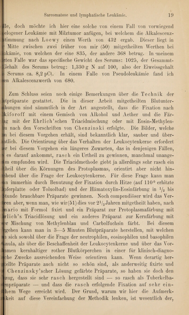 i le, doch möchte ich hier eine solche von einem Fall von vorwiegend \ elogener Leukämie mit Milztumor anfügen, bei welchem die Alkalescenz- i timmung nach Loewy einen Werth von 432 ergab. Dieser liegt in | I Mitte zwischen zwei früher von mir (50) mitgetheilten Werthen bei I lkämie, von welchen der eine 835, der andere 368 betrug. In -meinem i den Falle war das specifische Gewicht des Serums: 1025, der Gesammt- [ehalt des Serums betrug: 1,330 g N auf 100, also der Eiweissgehalt Serums ca. 8,2 pCt. In einem Falle von Pseudoleukämie fand ich n Alkalescenzwerth von 680. Zum Schluss seien noch einige Bemerkungen über die Technik der , itpräparate gestattet. Die in dieser Arbeit mitgetheilten Blutunter- i hungen sind sämmtlich in der Art angestellt, dass die Fixation nach Ikiforoff mit einem Gemisch von Alkohol und Aether und die Fär- j lg mit der Ehrlich’schen Triacidmischung oder mit Eosin-Methylen- u nach den Vorschriften von Chenzinski erfolgte. Die Bilder, welche : u bei diesem Vorgehen erhält, sind bekanntlich klar, sauber und über- : atlich. Die Orientirung über das Verhalten der Leukocytenkerne erfordert ; ;r bei diesem Vorgehen ein längeres Zuwarten, das in denjenigen Fällen, ’ es darauf ankommt, rasch ein Urtheil zu gewinnen, manchmal unangc- i m empfunden wird. Die Triacidmethode giebt ja allerdings sehr rasch ein heil über die, Körnungen des Protoplasmas, orientirt aber nicht hin- ] ;hend über die Frage der Leukocytenkerne. Für diese Frage kann man • n immerhin durch Benutzung der Fixation durch Hitze (auf 110° erhitzte 1 iferplatte oder Toluolbad) und der Hämatoxylin-Eosinfärbung in 1/2 bis ! tunde brauchbare Präparate gewinnen. Noch compendiöser wird das Ver- Een aber, wenn man, w7ie wir(51) dies vor 21/2 Jahren mitgetheilt haben, nach ario mit Formol fixirt und ein Präparat zur Protoplasmafärbung mit lieh’s Triacidlösung und ein anderes Präparat zur Kernfärbung mit r Mischung von Methylenblau und Carboifuchsin färbt. Bei diesem gehen kann man in 3—5 Minuten Blutpräparate herstellen, mit welchen ]| p sich sowohl über die Frage der neutrophilen, eosinophilen und basophilen < nula, als über die Beschaffenheit der Leukocytenkerne und über das Vor- ] ftmen kernhaltiger rother Blutkörperchen in einer für klinisch-diagno- s vhe Zwecke ausreichenden Weise orientiren kann. Wenn derartig her- | teilte Präparate auch nicht so schön sind, als anderweitig fixirte und I! Chenzinsky’scher Lösung gefärbte Präparate, so haben sie doch den zug, dass sie sehr rasch hergestellt sind — so rasch als Tuberkelba- j inpräparate — und dass die rasch erfolgende Fixation auf sehr ein- j hem Wege erreicht wird. Der Grund, warum wir hier die Aufmerk- ■ keit auf diese Vereinfachung der Methodik lenken, ist wesentlich der,