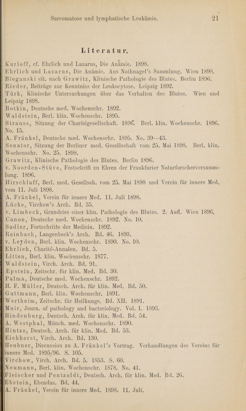 Lite r a t n r. Kurl off, cf. Ehrlich und Lazarus, Die Anämie. 1898. Ehrlich und Lazarus, Die Anämie. Aus Nothnagel’s Sammlung. Wien 1898. Bieganski cit. nach Grawitz, Klinische Pathologie des Blutes. Berlin 1896. Bieder, Beiträge zur Kenntniss der Leukocytose. Leipzig 1892. Türk, Klinische Untersuchungen über das Verhalten des Blutes. Wien und Leipzig 1898. Botkin, Deutsche med. Wochenschr. 1892. Waldstein, Berl. klin. Wochenschr. 1895. Strauss, Sitzung der Charitegesellschaft. 1896. Berl. klin. Wochenschr. 1896. No. 15. A. Fränkel, Deutsche med. Wochenschr. 1895. No. 39—43. Senator, Sitzung der Berliner med. Gesellschaft vom 25. Mai 1898. Berl. klin. Wochenschr. No. 25. 1898. Grawitz, Klinische Pathologie des Blutes. Berlin 1896. v. Noorden-Stiive, Festschrift zu Ehren der Frankfurter Naturforscherversamm¬ lung. 1896. Hirschlaff, Berl. med. Gesellsch. vom 25. Mai 1898 und Verein für innere Med. vom 11. Juli 1898. A. Fränkel, Verein für innere Med. 11. Juli 1898. Lücke, Virchow’s Arch. Bd. 35. v. Li mb eck, Grundriss einer klin. Pathologie des Blutes. 2. Aufl. Wien 1896. Canon, Deutsche med. Wochenschr. 1892. No. 10. Sa dl er, Fortschritte der Medicin. 1892. Reinbach, Langenbeck’s Arch. Bd. 46. 1893. v. Leyden, Berl. klin. Wochenschr. 1890. No. 10. Ehrlich, Charite-Annalen. Bd. 5. Litten, Berl. klin. Wochenschr. 1877. Waldstein, Virch. Arch. Bd. 91. Epstein, Zeitschr. für klin. Med. Bd. 30. Palma, Deutsche med. Wochenschr. 1892. 4L F. Müller, Deutsch. Arch. für klin. Med. Bd. 50. Guttmann, Berl. klin. Wochenschr. 1891. Wertheim, Zeitschr. für Heilkunge. Bd. XII. 1891. Muir, Journ. of pathology and bacteriology. Vol. I. 1893. Hin den bürg, Deutsch. Arch. für klin. Med. Bd. 54. A. Westphal, Münch, med. Wochenschr. 1890. Hintze, Deutsch. Arch. für klin. Med. Bd. 53. Eichhorst, Virch. Arch. Bd. 130. IJeubner, Discussion zu A. Fränkel’s Vortrag. Verhandlungen des Vereins für innere Med. 1895/96. S. 105. Virchow, Virch. Arch. Bd. 5. 1853. S. 60. Neumann, Berl. klin. Wochenschr. 1878. No. 41. Fleischer und Pentzoldt, Deutsch. Arch. für klin. Med. Bd. 26. Ebstein, Ebendas. Bd. 44. A. Fränkel, Verein für innere Med. 1898. 11. Juli.