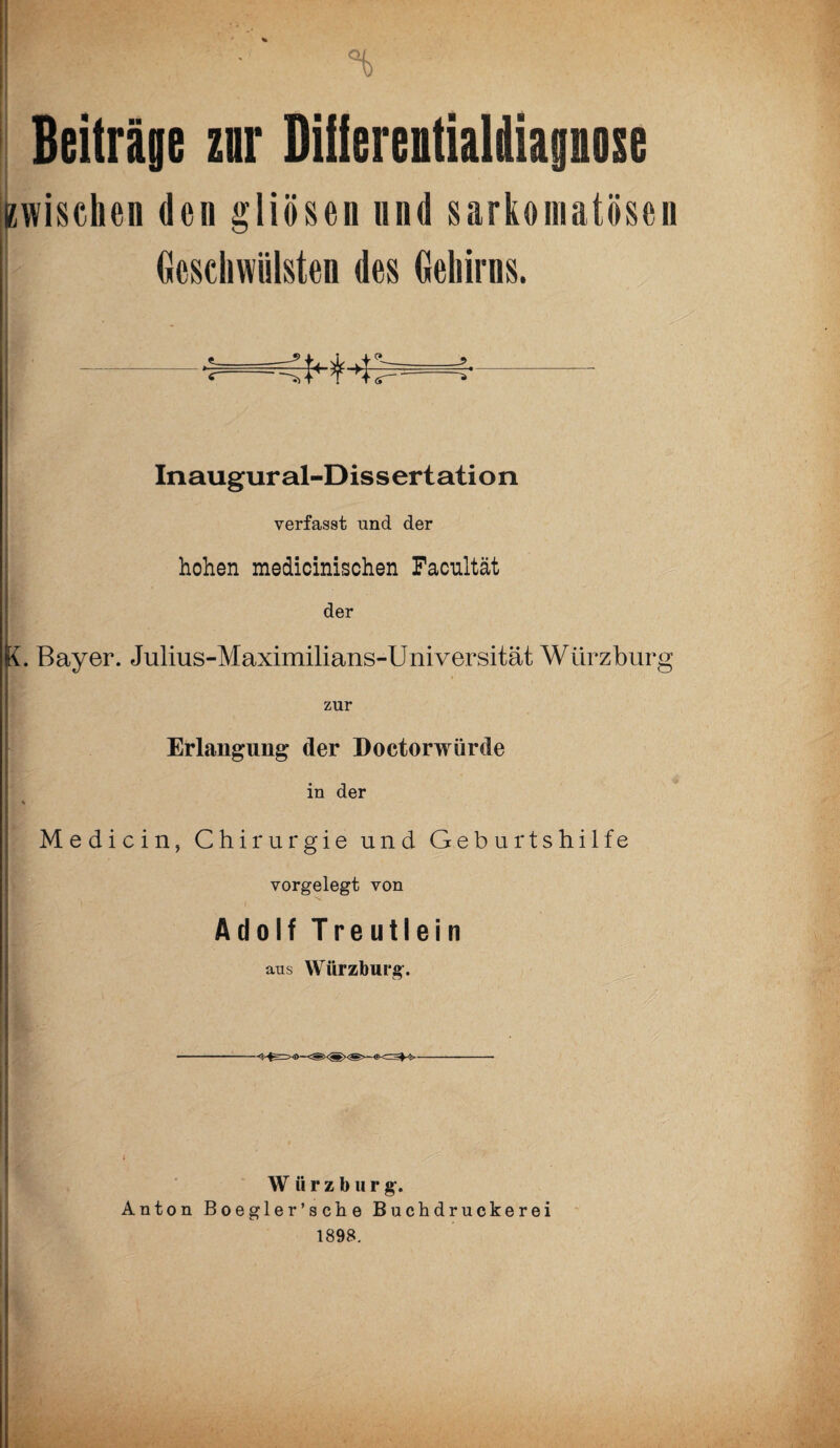 % Beiträge znr Diilereitialdiapose (zwischen den gliösen und sarkomatösen Geschwülsten des Gehirns. Inaugur al-Dissertation verfasst und der hohen medicinischen Facultät der K. Bayer. Juiius-Maximilians-Universität Würzburg zur Erlangung der Doctorwürde in der * Medicin, Chirurgie und Geburtshilfe vorgelegt von Adolf Treutlein aus Würzburg. W ü r z b u r g. Anton Boegler’sciie Buchdruckerei 1898.