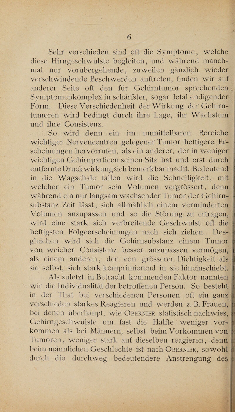 Sehr verschieden sind oft die Symptome, welche diese Hirngeschwülste begleiten, und während manch¬ mal nur vorübergehende, zuweilen gänzlich wieder verschwindende Beschwerden auftreten, finden wir auf anderer Seite oft den für Gehirntumor sprechenden Symptomenkomplex in schärfster, sogar letal endigender Form. Diese Verschiedenheit der Wirkung der Gehirn¬ tumoren wird bedingt durch ihre Lage, ihr Wachstum und ihre Consistenz. So wird denn ein im unmittelbaren Bereiche wichtiger Nervencentren gelegener Tumor heftigere Er¬ scheinungen hervorrufen, als ein anderer, der in weniger wichtigen Gehirnpartieen seinen Sitz hat und erst durch entfernte Druckwirkung sich bemerkbar macht. Bedeutend in die Wagschale fallen wird die Schnelligkeit, mit welcher ein Tumor sein Volumen vergrössert, denn während ein nur langsam wachsender Tumor der Gehirn¬ substanz Zeit lässt, sich allmählich einem verminderten Volumen anzupassen und so die Störung zu ertragen, wird eine stark sich verbreitende Geschwulst oft die 1 heftigsten Folgeerscheinungen nach sich ziehen. Des- | gleichen wird sich die Gehirnsubstanz einem Tumor I von weicher Consistenz besser anzupassen vermögen, f als einem anderen, der von grösserer Dichtigkeit als ü sie selbst, sich stark komprimierend in sie hineinschiebt, f Als zuletzt in Betracht kommenden Faktor nannten fe wir die Individualität der betroffenen Person. So besteht ji in der That bei verschiedenen Personen oft ein ganz 1 verschieden starkes Reagieren und werden z. B. Frauen, r, bei denen überhaupt, wie Obernier statistisch nachwies, ji Gehirngeschwülste um fast die Hälfte weniger vor- L kommen als bei Männern, selbst beim Vorkommen von i Tumoren, weniger stark auf dieselben reagieren, denn t beim männlichen Geschlechte ist nach Obernier, sowohl jf durch, die durchweg bedeutendere Anstrengung des i