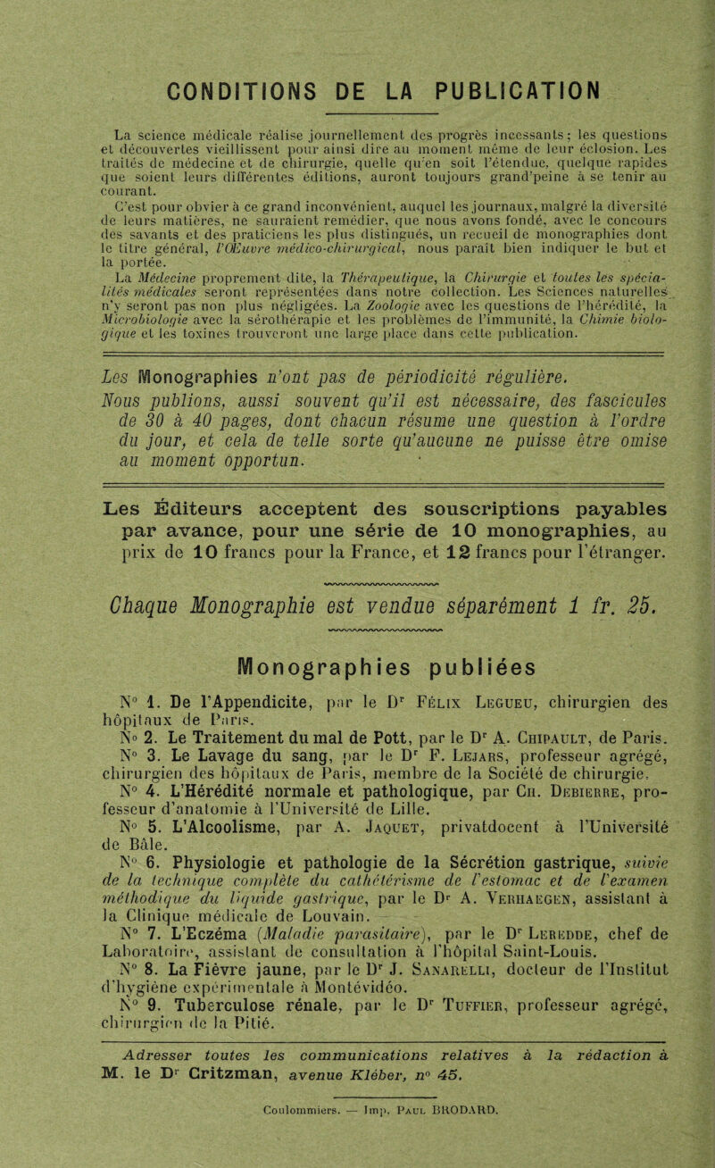 CONDITIONS DE LA PUBLICATION La science médicale réalise journellement des progrès incessants; les questions et découvertes vieillissent pour ainsi dire au moment même de leur éclosion. Les traités de médecine et de chirurgie, quelle qu'en soit l’étendue, quelque rapides que soient leurs différentes éditions, auront toujours grand’peine à se tenir au courant. C’est pour obviera ce grand inconvénient, auquel les journaux, malgré la diversité de leurs matières, ne sauraient remédier, que nous avons fondé, avec le concours des savants et des praticiens les plus distingués, un recueil de monographies dont le titre général, l’Œuvre médico-chirurgical, nous paraît bien indiquer le but et la portée. La Médecine proprement dite, la Thérapeutique, la Chirurgie et toutes les spécia¬ lités médicales seront représentées dans notre collection. Les Sciences naturelles n’y seront pas non plus négligées. La Zoologie avec les questions de l’hérédité, la Microbiologie avec la sérothérapie et les problèmes de l’immunité, la Chimie biolo¬ gique et les toxines trouveront une large place dans cette publication. Les Iconographies L’ont pas de périodicité régulière. Nous publions, aussi souvent qu’il est nécessaire, des fascicules de 30 a 40 pages, dont chacun résume une question a l’ordre du jour, et cela de telle sorte qu’aucune ne puisse être omise au moment opportun. Les Éditeurs acceptent des souscriptions payables par avance, pour une série de 10 monographies, au prix de 10 francs pour la France, et 12 francs pour l’étranger. wwwwwww\aa/\aA/w* Chaque Monographie est vendue séparément 1 fr. 25. Monographies publiées N° 1. De l’Appendicite, par le Dr Félix Legueü, chirurgien des hôpitaux de Paris. N° 2. Le Traitement du mal de Pott, par le Dr A. Chipault, de Paris. N° 3. Le Lavage du sang, par le Dr F. Lejars, professeur agrégé, chirurgien des hôpitaux de Paris, membre de la Société de chirurgie, N° 4. L’Hérédité normale et pathologique, par Cil Debierre, pro¬ fesseur d’anatomie à l’Université de Lille. N° 5. L’Alcoolisme, par A. Jaquet, privatdocent à PUniversité de Bâle. N° 6. Physiologie et pathologie de la Sécrétion gastrique, suivie de la technique complète du cathetérisme de l'estomac et de l'examen méthodique du liquide gastrique, par le Dr A. Yerhaegen, assistant à la Clinique médicale de Louvain. N° 7. L’Eczéma (Maladie parasitaire), par le Dr Leredde, chef de Laboratoire, assistant de consultation à l’hôpital Saint-Louis. N° 8. La Fièvre jaune, par le Dr J. Sanarelli, docteur de l’Institut d’hygiène expérimentale à Montévidéo. N° 9. Tuberculose rénale, par le Dr Tuffier, professeur agrégé, chirurgien de la Pitié. Adresser toutes les communications relatives à la rédaction à M. le Dr Critzman, avenue Kléber, n° 45. Coulommiers. — lmp. Paul BRODARD.