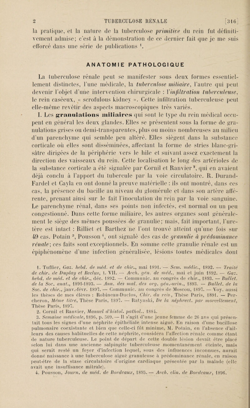 la pratique, et la nature de la tuberculose primitive du rein fut définiti¬ vement admise; c’est à la démonstration de ce dernier fait que je me suis efforcé dans une série de publications *. ANATOMIE PATHOLOGIQUE La tuberculose rénale peut se manifester sous deux formes essentiel¬ lement distinctes, l’une médicale, la tuberculose miliaire, l’autre qui peut devenir l’objet d’une intervention chirurgicale : Y infiltration tuberculeuse, le rein caséeux, « scrofulous kidney ». Cette infiltration tuberculeuse peut elle-même revêtir des aspects macroscopiques très variés. I. Les granulations miliaires qui sont le type du rein médical occu¬ pent en général les deux glandes. Elles se présentent sous la forme de gra¬ nulations grises ou demi-transparentes, plus ou moins nombreuses au milieu d’un parenchyme qui semble peu altéré. Elles siègent dans la substance corticale où elles sont disséminées, affectant la forme de stries blanc-gri¬ sâtre dirigées de la périphérie vers le bile et suivant assez exactement la direction des vaisseaux du rein. Cette localisation le long des artérioles de la substance corticale a été signalée par Corail et Ranvier1 2, qui en avaient déjà conclu à l’apport du tubercule par la voie circulatoire. R. Durand- Fardel et Gayla eu ont donné la preuve matérielle : ils ont montré, dans ces cas, la présence du bacille au niveau du glomérule et dans son artère affé¬ rente, prenant ainsi sur le fait l’inoculation du rein par la voie sanguine. Le parenchyme rénal, dans ses points non infectés, est normal ou un peu congestionné. Dans cette forme miliaire, les autres organes sont générale¬ ment le siège des mêmes poussées de granulie; mais, fait important, l’ure¬ tère est intact : Rillict et Radiiez ne l’ont trouvé atteint qu’une fois sur 49 cas. Potain 3, Pousson 4, ont signalé des cas de granulie à prédominance rénale ; ces faits sont exceptionnels. En somme cette granulie rénale est un épiphénomène d’une infection généralisée, lésions toutes médicales dont 1. Tuffier, Gaz. hebd. de méd. et de chir., mai 1891. — Sem. médic., 1892. — Traité de chir. de Duplay et Reclus, t. VII. —- Arch. yen. de méd., mai et juin 1892. — Gaz. hebd. de méd. et de chir., déc. 1892. — Communie, au congrès de chir., 1893. — Bullet. de la Soc. anat., 1891-1893. — Ann. des mal. des ory. gén.-urin., 1893. — Bullet. de la Soc. de chir., janv.-févr. 1897. — Communie, au congrès de Moscou, 1897. — Voy. aussi les thèses de mes élèves : Robineau-Duclos, Chir. du reir,, Thèse Paris, 1891. — Per¬ cheron, Même titre, Thèse Paris, 1897. — Ratynski, De la néphrect. par morcellement, Thèse Paris, 1897. 2. Cornil et Ranvier, Manuel cThistol. pathol., 1884. 3. Semaine médicale, 1896, p. 509. — tl s’agit d’une jeune femme de 26 ans qui présen¬ tait tous les signes d’une néphrite épithéliale intense aiguë. En raison d’une bacillose pulmonaire coexistante et bien que celle-ci fût minime, M. Potain, en l’absence d’ail¬ leurs des causes habituelles de cette néphrite, considéra l’alfection rénale comme étant de nature tuberculeuse. Le point de départ de cette double lésion devait être placé selon lui dans une ancienne salpingite tuberculeuse momentanément éteinte, mais qui serait resté un foyer d’infection lequel, sous des influences inconnues, aurait donné naissance à une tuberculose aiguë granuleuse à prédominance rénale, en raison peut-être de la stase circulatoire d’origine cardiaque présentée par la malade (elle avait une insuffisance mitrale). 4. Pousson, Journ. de méd. de Bordeaux, 1895.— Arch. clin, de Bordeaux, 1896.