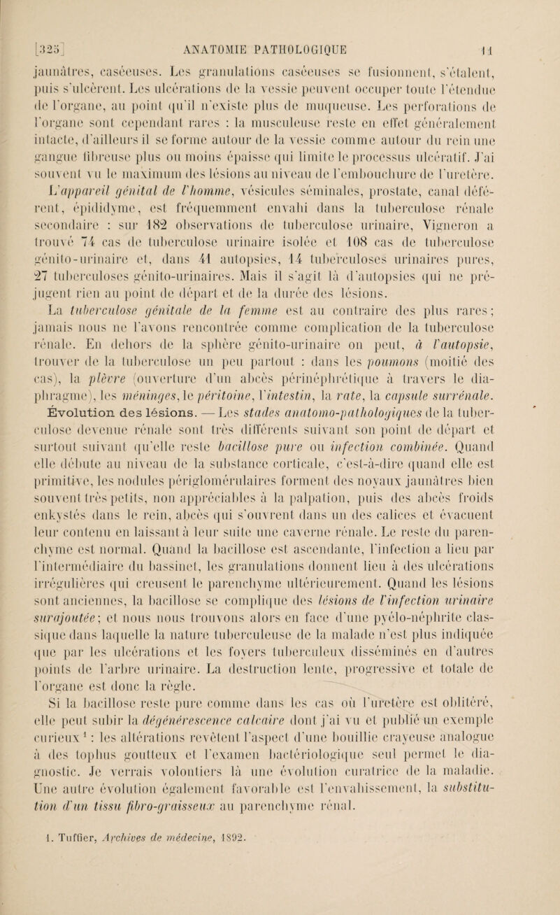 jaunâtres, caséeuses. Les granulations caséeuses se fusionnent, s'étalent, puis s'ulcèrent. Les ulcérations de la vessie peuvent occuper toute l’étendue de l'organe, au point qu’il n'existe plus de muqueuse. Les perforations de l'organe sont cependant rares : la musculeuse reste en effet généralement intacte, d’ailleurs il se forme autour de la vessie comme autour du rein une gangue fibreuse plus ou moins épaisse qui limite le processus ulcératif. J'ai souvent vu le maximum des lésions au niveau de l’embouchure de l'uretère. L'appareil génital de Vhomme, vésicules séminales, prostate, canal défé¬ rent, épididyme, est fréquemment envahi dans la tuberculose rénale secondaire : sur 482 observations de tuberculose urinaire, Vigneron a trouvé 74 cas de tuberculose urinaire isolée et 108 cas de tuberculose génito-urinaire et, dans 41 autopsies, 14 tuberculoses urinaires pures, 27 tuberculoses génito-urinaires. Mais il s’agit là d'autopsies qui ne pré¬ jugent rien au point de départ et de la durée des lésions. La tuberculose génitale de la femme est au contraire des plus rares ; jamais nous ne l'avons rencontrée comme complication de la tuberculose rénale. En dehors de la sphère génito-urinaire on peut, à rautopsie, trouver de la tuberculose un peu partout : dans les poumons (moitié des cas), la plèvre (ouverture d'un abcès périnéphrétique à travers le dia¬ phragme), les méninges, le péritoine, Y intestin, la rate, la capsule surrénale. Évolution des lésions. —Les stades anatomo-pathologiques de la tuber¬ culose devenue rénale sont très différents suivant son point de départ et surtout suivant qu’elle reste bacillose pure ou infection combinée. Quand elle débute au niveau de la substance corticale, c’est-à-dire quand elle est primitive, les nodules périglomérulaires forment des noyaux jaunâtres bien souvent très petits, non appréciables à la palpation, puis des abcès froids enkystés dans le rein, abcès qui s’ouvrent dans un des calices et évacuent leur contenu en laissant à leur suite une caverne rénale. Le reste du paren¬ chyme est normal. Quand la bacillose est ascendante, l’infection a lieu par l'intermédiaire du bassinet, les granulations donnent lieu à des ulcérations irrégulières qui creusent le parenchyme ultérieurement. Quand les lésions sont anciennes, la bacillose se complique des lésions de l'infection urinaire surajoutée; et nous nous trouvons alors en face d’une pyélo-néphrite clas¬ sique dans laquelle la nature tuberculeuse de la malade n’est plus indiquée que par les ulcérations et les foyers tuberculeux disséminés en d’autres points de l'arbre urinaire. La destruction lente, progressive et totale de l'organe est donc la règle. Si la bacillose reste pure comme dans les cas où l’uretère est oblitéré, elle peut subir la dégénérescence calcaire dont j'ai vu et publié un exemple curieux1 : les altérations revêtent l’aspect d'une bouillie crayeuse analogue à des top luis goutteux et l'examen bactériologique seul permet le dia¬ gnostic. Je verrais volontiers là une évolution curatrice de la maladie. Une autre évolution également favorable est l'envahissement, la substitu¬ tion d'un tissu fibro-graisseux au parenchyme rénal. 1. Tuffier, Archives de médecine, 1892.