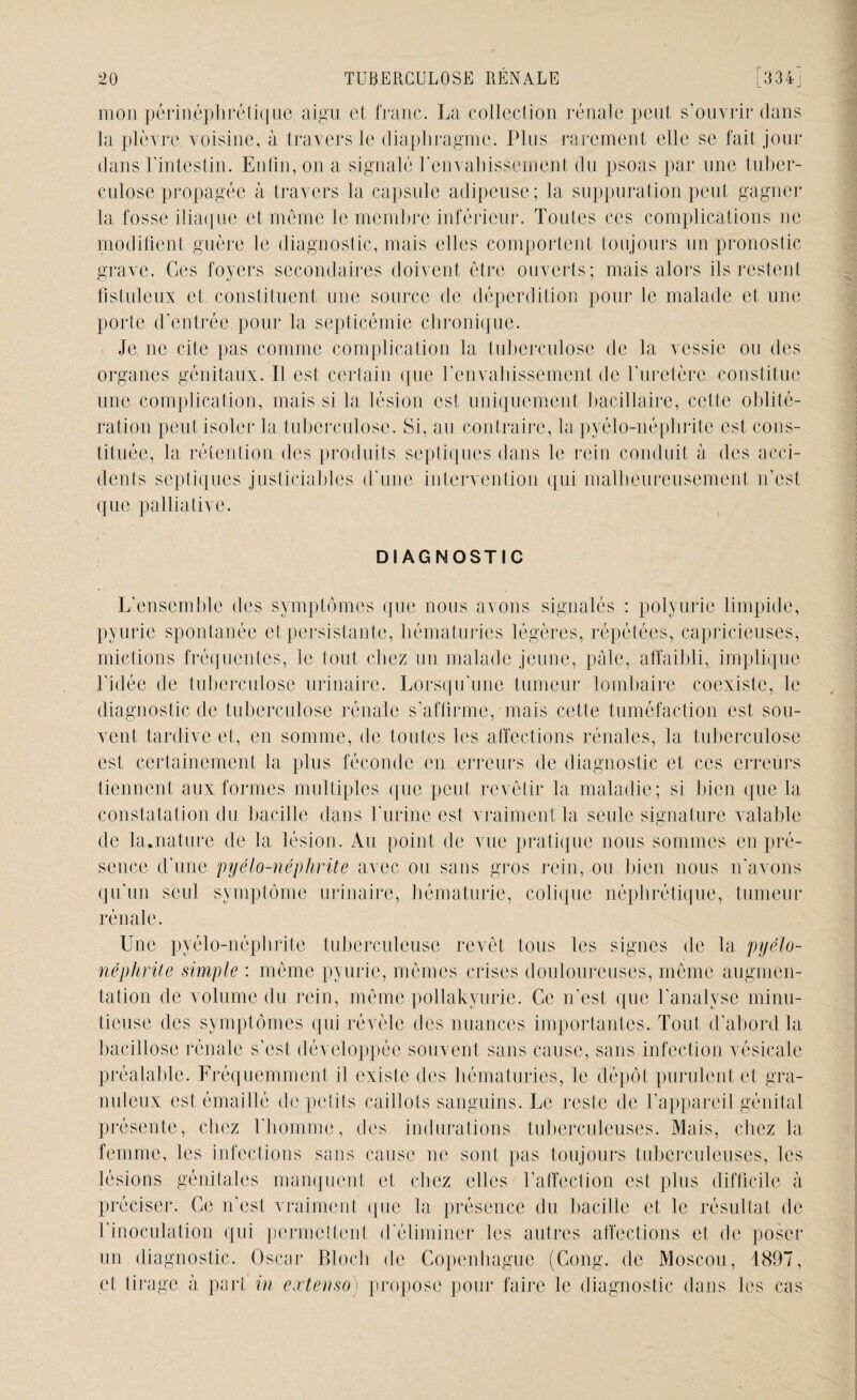 mon périnéphrétique aigu et franc. La collection rénale peut s’ouvrir dans la plèvre voisine, à travers le diaphragme. Plus rarement elle se fait jour dans l’intestin. Enfin, on a signalé l’envahissement du psoas par une tuber¬ culose propagée à travers la capsule adipeuse; 1a, suppuration,peut gagner la fosse iliaque et même le membre inférieur. Toutes ces complications ne modifient guère le diagnostic, mais elles comportent toujours un pronostic grave. Ces foyers secondaires doivent être ouverts; mais alors ils restent fistuleux et constituent une source de déperdition pour le malade et une porte d’entrée pour la septicémie chronique. Je ne cite pas comme complication la tuberculose de la vessie ou des organes génitaux. Il est certain que l’envahissement de l’uretère constitue une complication, mais si la lésion est uniquement bacillaire, celte oblité¬ ration peut isoler la tuberculose. Si, au contraire, la pyélo-néphrite est, cons¬ tituée, la rétention des produits septiques dans le rein conduit à des acci¬ dents septiques justiciables d’une intervention qui malheureusement n’est que palliative. DIAGNOSTIC L’ensemble des symptômes que nous avons signalés : polyurie limpide, pyurie spontanée et persistante, hématuries légères, répétées, capricieuses, mictions fréquentes, le tout chez un malade jeune, pale, affaibli, implique l'idée de tuberculose urinaire. Lorsqu’une tumeur lombaire coexiste, le diagnostic de tuberculose rénale s’affirme, mais cette tuméfaction est sou¬ vent tardive et, en somme, de toutes les affections rénales, la tuberculose est certainement la plus féconde en erreurs de diagnostic et ces erreurs tiennent aux formes multiples que peut revêtir la maladie; si bien que la constatation du bacille dans l'urine est vraiment la seule signature valable de la.nature de la lésion. Au point de vue pratique nous sommes en pré¬ sence d’une pyélo-néphrite avec ou sans gros rein, ou bien nous n’avons qu’un seul symptôme urinaire, hématurie, colique néphrétique, tumeur rénale. Une pyélo-néphrite tuberculeuse revêt tous les signes de la pyélo¬ néphrite simple : même pyurie, mêmes crises douloureuses, même augmen¬ tation de volume du rein, même pollakyurie. Ce n’est que l'analyse minu¬ tieuse des symptômes qui révèle des nuances importantes. Tout d’abord la bacillose rénale s’est développée souvent sans cause, sans infection vésicale préalable. Fréquemment il existe des hématuries, le dépôt purulent et gra¬ nuleux est émaillé de petits caillots sanguins. Le reste de l’appareil génital présente, chez l’homme, des indurations tuberculeuses. Mais, chez la femme, les infections sans cause ne sont pas toujours tuberculeuses, les lésions génitales manquent et chez elles l’affection est plus difficile à préciser. Ce n’est vraiment que la présence du bacille et le résultat de l’inoculation qui permettent d'éliminer les autres affections et de poser un diagnostic. Oscar Bloch de Copenhague (Cong. de Moscou, 1897, et tirage à part in extenso) propose pour faire le diagnostic dans les cas