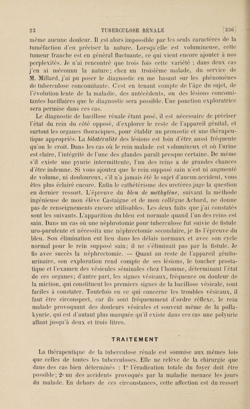 môme aucune douleur. Il est alors impossible par les seuls caractères de la tuméfaction d’en préciser la nature. Lorsqu'elle est volumineuse, cette tumeur franche est en général fluctuante, ce qui vient encore ajouter à nos perplexités. Je n’ai rencontré que trois fois cette variété : dans deux cas j’en ai méconnu la nature; cliez un troisième malade, du service de M. Millard, j’ai pu poser le diagnostic en me basant sur les phénomènes de tuberculose concomitante. C’est en tenant compte de l'ûge du sujet, de l’évolution lente de la maladie, des antécédents, ou des lésions concomi¬ tantes bacillaires que le diagnostic sera possible. Une ponction exploratrice sera permise dans ces cas. Le diagnostic de bacillose rénale étant posé, il est nécessaire de préciser l’état du rein du côté opposé, d’explorer le reste de l’appareil génital, et surtout les organes thoraciques, pour établir un pronostic et une thérapeu¬ tique appropriés. La bilatéralité des lésions est loin d’être aussi fréquente qu’on le croit. Dans les cas où le rein malade est volumineux et où l’urine est claire, l'intégrité de l’une des glandes paraît presque certaine. De même s’il existe une pyurie intermittente, l’un des reins a de grandes chances d’être indemne. Si vous ajoutez que le rein supposé sain n'est ni augmenté de volume, ni douloureux, s’il n’a jamais été le sujet d’aucun accident, vous êtes plus éclairé encore. Enfin le cathétérisme des uretères juge la question en dernier ressort. L’épreuve du bleu de méthylène, suivant la méthode ingénieuse de mon élève Castaigne et de mon collègue Achard, ne donne pas de renseignements encore utilisables. Les deux faits que j’ai constatés sont les suivants. L’apparition du bleu est normale quand l’un des reins est sain. Dans un cas où une néphrotomie pour tuberculose fut suivie de fistule uro-purulente et nécessita une néphrectomie secondaire, je fis l’épreuve du bleu. Son élimination eut lieu dans les délais normaux et avec son cycle normal pour le rein supposé sain; il ne s’éliminait pas par la fistule. Je fis avec succès la néphrectomie. — Quant au reste de l'appareil génito- urinaire, son exploration rend compte de ses lésions, le toucher prosta¬ tique et l’examen des vésicules séminales chez l’homme, déterminant l'état de ces organes; d'autre part, les signes vésicaux, fréquence ou douleur de la miction, qui constituent les premiers signes de la bacillose vésicale, sont faciles à constater. Toutefois en ce qui concerne les troubles vésicaux, il faut être circonspect, car ils sont fréquemment d’ordre réflexe, le rein malade provoquant des douleurs vésicales et souvent même de la polla- kyurie, qui est d’autant plus marquée qu’il existe dans ces cas une polyurie allant jusqu’à deux et trois litres. TRAITEMENT La thérapeutique de la tuberculose rénale ust soumise aux mêmes lois que celles de toutes les tuberculoses. Elle ne relève de la chirurgie que dans des cas bien déterminés : 1° l’éradication totale du foyer doit être possible; 2° un des accidents provoqués par la maladie menace les jours du malade. En dehors de ces circonstances, cette affection est du ressort