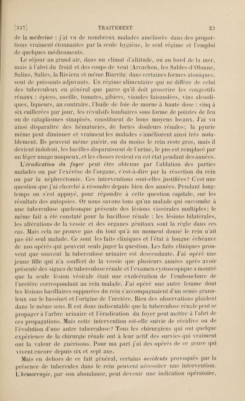 de la médecine : j'ai vu de nombreux malades améliorés dans des propor¬ tions vraiment étonnantes par la seule hygiène, le seul régime ei l'emploi de quelques médicaments. Le séjour au grand air, dans un climat d’altitude, ou au bord de la mer, mais à l’abri du froid et des coups de vent (Arcachon, les Sables-d’Olonne, Salins, Salies, laRivicra et môme Biarritz) dans certaines formes a Ioniques, sont de puissants adjuvants. Un régime alimentaire qui ne diffère de celui des tuberculeux en général que parce qu'il doit proscrire les congestifs rénaux : épices, oseille, tomates, gibiers, viandes faisandées, vins alcooli¬ ques, liqueurs, au contraire, l'huile de foie de morue à haute dose : cinq à six cuillerées par jour, les révulsifs lombaires sous forme de pointes de feu ou de cataplasmes sinapisés, constituent de bons moyens locaux. J'ai vu ainsi disparaître des hématuries, de fortes douleurs rénales; la pyurie même peut diminuer et vraiment les malades s'améliorent ainsi très nota¬ blement. Ils peuvent même guérir, ou du moins le rein reste gros, mais il devient indolent, les bacilles disparaissent de l'urine, le pus est remplacé par un léger nuage muqueux, et les choses restent en cet état pendant des années. L'éradication du foyer peut être obtenue par l'ablation des parties malades ou par l’exérèse de l’organe, c'est-à-dire par la résection du rein on par la néphrectomie. Ces interventions sont-elles justifiées? C’est une question que j'ai cherché à résoudre depuis bien des années. Pendant long¬ temps on s'est appuyé, pour répondre à cette question capitale, sur les résultats des autopsies. Or nous savons tous qu’un malade qui succombe à une tuberculose quelconque présente des lésions viscérales multiples; le même fait a été constaté pour la bacillose rénale : les lésions bilatérales, les altérations de la vessie et des organes génitaux sont la règle dans ces cas. Mais cela ne prouve pas du tout qu’à un moment donné le rein n'ait pas été seul malade. Ce sont les faits cliniques et l’état à longue échéance de nos opérés qui peuvent seuls juger la question. Les faits cliniques prou¬ vent que souvent la tuberculose urinaire est descendante. J'ai opéré une jeune fille qui n'a souffert de la vessie que plusieurs années après avoir présenté des signes de tuberculose rénale et l’examen cystoscopique a montré que la seule lésion vésicale était une exulcération de l’embouchure de l'uretère correspondant au rein malade. J'ai opéré une autre femme dont les lésions bacillaires snppurées du rein s'accompagnaient d’un semis granu¬ leux sur le bassinet et l'origine de l’uretère. Bien des observations plaident dans le même sens. Il est donc indiscutable que la tuberculose rénale peut se propagera l’arbre urinaire et l’éradication du foyer peut mettre à l’abri de ces propagations. Mais cette intervention est-elle suivie de récidive ou de l'évolution d’une autre tuberculose? Tous les chirurgiens qui ont quelque expérience de la chirurgie rénale ont à leur actif des survies qui vraiment ont la valeur de guérisons. Pour ma part j’ai des opérés de ce genre qui vivent encore depuis six et sept ans. Mais en dehors de ce fait général, certains accidents provoqués par la présence de tubercules dans le rein peuvent nécessiter une intervention. L'hémorragie, par son abondance, peut devenir une indication opératoire,