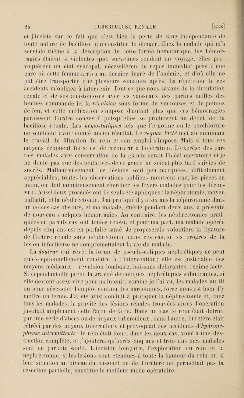 et j'insiste sur ce fait que c’est bien la perte de sang indépendante de toute nature de bacillose qui constitue le danger. Chez la malade qui m'a servi de thème à la description de celte forme hématurique, les hémor¬ ragies étaient si violentes que, survenues pendant un voyage, elles pro¬ voquèrent un état syncopal, nécessitèrent le repos immédiat près d’une gare où cette femme arriva au dernier degré de l'anémie, et d’où elle ne put être transportée que plusieurs semaines après. La répétition de ces accidents m’obligea à intervenir. Tout ce que nous savons de la circulation rénale et de ses anastomoses avec les vaisseaux des parties molles des lombes commande ici la révulsion sous forme de ventouses et de pointes de feu, et cette médication s’impose d’autant plus que ces hémorragies paraissent d’ordre congestif puisqu’elles se produisent au début de la bacillose rénale. Les hémostatiques tels que l’ergotine ou le perchlorure ne semblent avoir donné aucun résultat. Le régime lacté met au minimum le travail de tiltration du rein et son emploi s'impose. Mais si tous ces moyens échouent force est de recouvrir à l’opération. L’exérèse des par¬ ties malades avec conservation de la glande serait l’idéal opératoire et je ne doute pas que des tentatives de ce genre ne soient plus tard suivies de succès. Malheureusement les lésions sont peu marquées, difficilement appréciables; toutes les observations publiées montrent que, les pièces en main, on doit minutieusement chercher les foyers malades pour les décou¬ vrir. Aussi deux procédés ont-ils seuls été appliqués : la néphrotomie, moyen palliatif, et la néphrectomie. J'ai pratiqué il y a six ans la néphrotomie dans un de ces cas obscurs, et ma malade, guérie pendant deux ans, a présenté de nouveau quelques hémorragies. Au contraire, les néphrectomies prati¬ quées en pareils cas ont toutes réussi, et pour ma part, ma malade opérée depuis cinq ans est en parfaite santé. Je proposerais volontiers la ligature de l’artère rénale sans néphrectomie dans ces cas, si les progrès de la lésion infectieuse ne compromettaient la vie du malade. La douleur qui revêt la forme de pseudo-coliques néphrétiques ne peut qu’exceptionnellement conduire à l’intervention; elle est justiciable des moyens médicaux : révulsion lombaire, boissons délayantes, régime lacté. Si cependant elle prend la gravité de coliques néphrétiques subintrantes, si elle devient assez vive pour maintenir, comme je l’ai vu, les malades au lit ou pour nécessiter l’emploi continu des narcotiques, force nous est bien d'v mettre un terme. J’ai été ainsi conduit à pratiquer la néphrectomie et, chez tous les malades, la gravité des lésions rénales trouvées après l’opération justifiait amplement celte façon de faire. Dans un cas le rein était détruit par une série d’abcès ou de noyaux tuberculeux; dans l’autre, l'uretère était rétréci par des noyaux tuberculeux et provoquait des accidents d'hydroné- phrose intermittente : le rein était donc, dans les deux cas, voué à une des¬ truction complète, et j’ajouterai qu'après cinq ans et trois ans mes malades sont en parfaite santé. L'incision lombaire, l’exploration du rein et la néphrectomie, si les lésions sont étendues à toute la hauteur du rein ou si leur situation au niveau du bassinet ou de l’uretère ne permettait pas la résection partielle, constitue le meilleur mode opératoire.